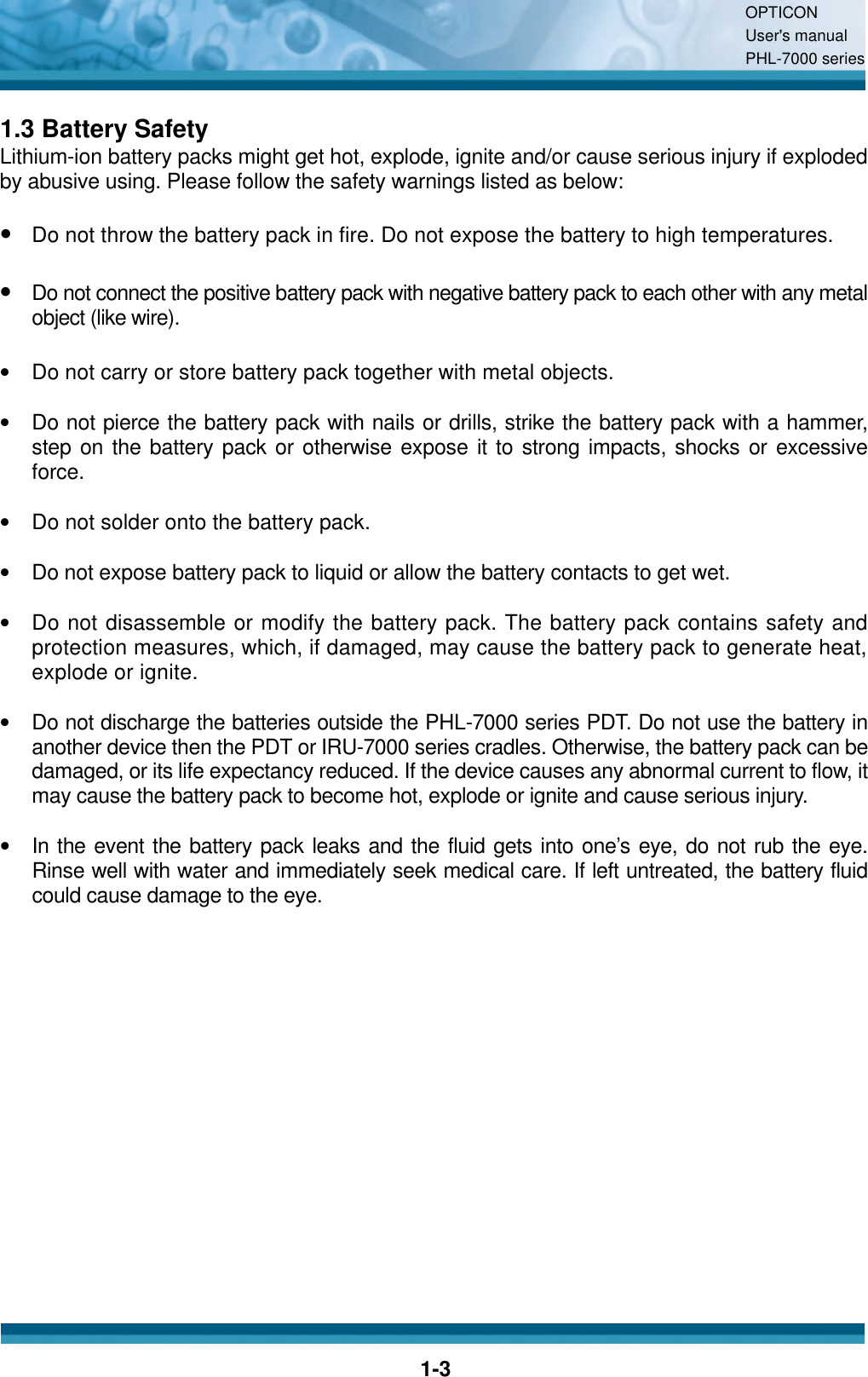 OPTICON User&apos;s manual PHL-7000 series    1-3 1.3 Battery Safety Lithium-ion battery packs might get hot, explode, ignite and/or cause serious injury if exploded by abusive using. Please follow the safety warnings listed as below:  • Do not throw the battery pack in fire. Do not expose the battery to high temperatures.  • Do not connect the positive battery pack with negative battery pack to each other with any metal object (like wire).  •  Do not carry or store battery pack together with metal objects.  •  Do not pierce the battery pack with nails or drills, strike the battery pack with a hammer, step on the battery pack or otherwise expose it to strong impacts, shocks or excessive force.  •  Do not solder onto the battery pack.  •  Do not expose battery pack to liquid or allow the battery contacts to get wet.  •  Do not disassemble or modify the battery pack. The battery pack contains safety and protection measures, which, if damaged, may cause the battery pack to generate heat, explode or ignite.  •  Do not discharge the batteries outside the PHL-7000 series PDT. Do not use the battery in another device then the PDT or IRU-7000 series cradles. Otherwise, the battery pack can be damaged, or its life expectancy reduced. If the device causes any abnormal current to flow, it may cause the battery pack to become hot, explode or ignite and cause serious injury.  •  In the event the battery pack leaks and the fluid gets into one’s eye, do not rub the eye. Rinse well with water and immediately seek medical care. If left untreated, the battery fluid could cause damage to the eye.   