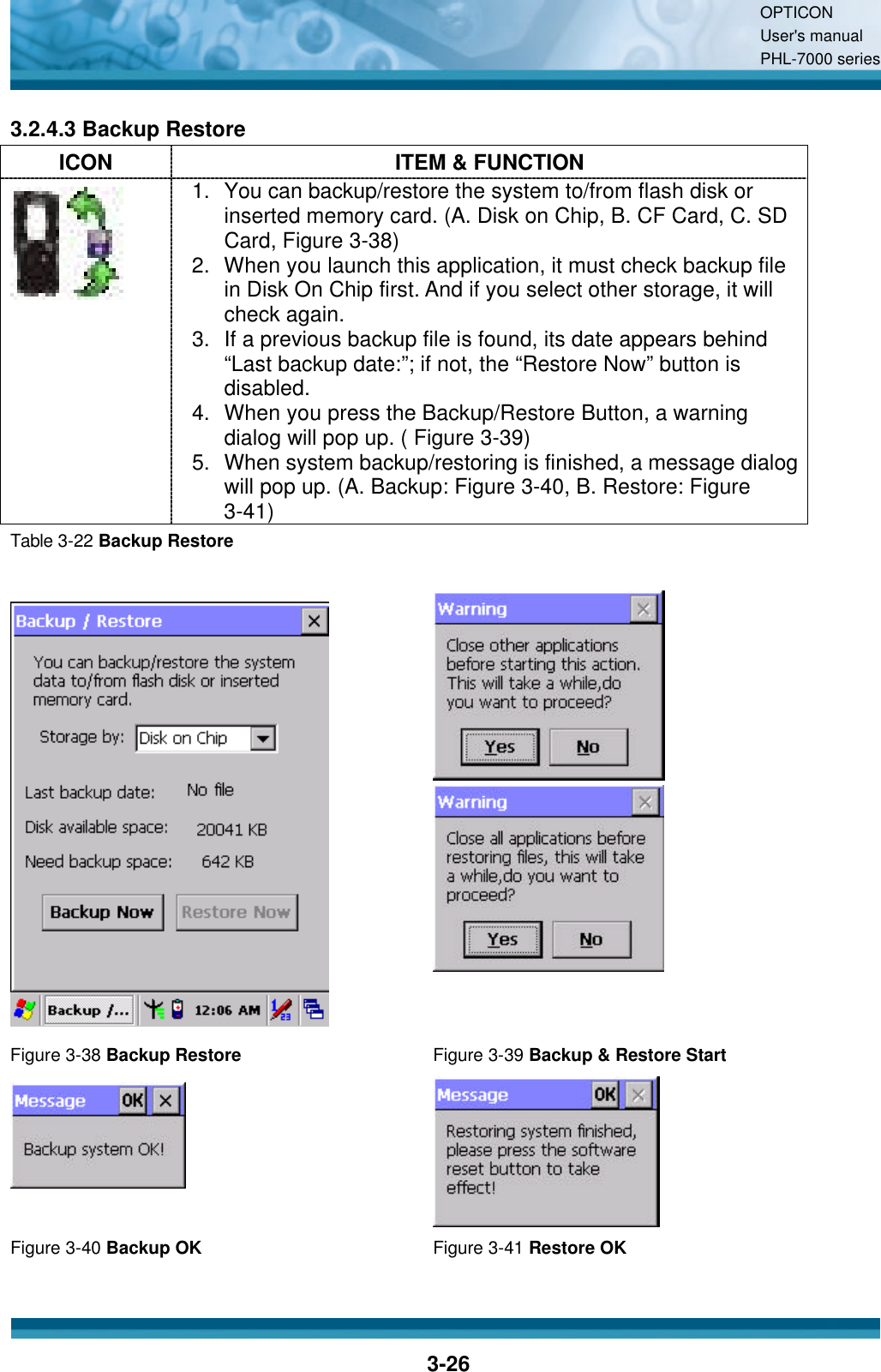 OPTICON User&apos;s manual PHL-7000 series    3-26 3.2.4.3 Backup Restore ICON ITEM &amp; FUNCTION  1. You can backup/restore the system to/from flash disk or inserted memory card. (A. Disk on Chip, B. CF Card, C. SD Card, Figure 3-38) 2. When you launch this application, it must check backup file in Disk On Chip first. And if you select other storage, it will check again. 3. If a previous backup file is found, its date appears behind “Last backup date:”; if not, the “Restore Now” button is disabled. 4. When you press the Backup/Restore Button, a warning dialog will pop up. ( Figure 3-39) 5. When system backup/restoring is finished, a message dialog will pop up. (A. Backup: Figure 3-40, B. Restore: Figure 3-41) Table 3-22 Backup Restore     Figure 3-38 Backup Restore Figure 3-39 Backup &amp; Restore Start   Figure 3-40 Backup OK Figure 3-41 Restore OK  