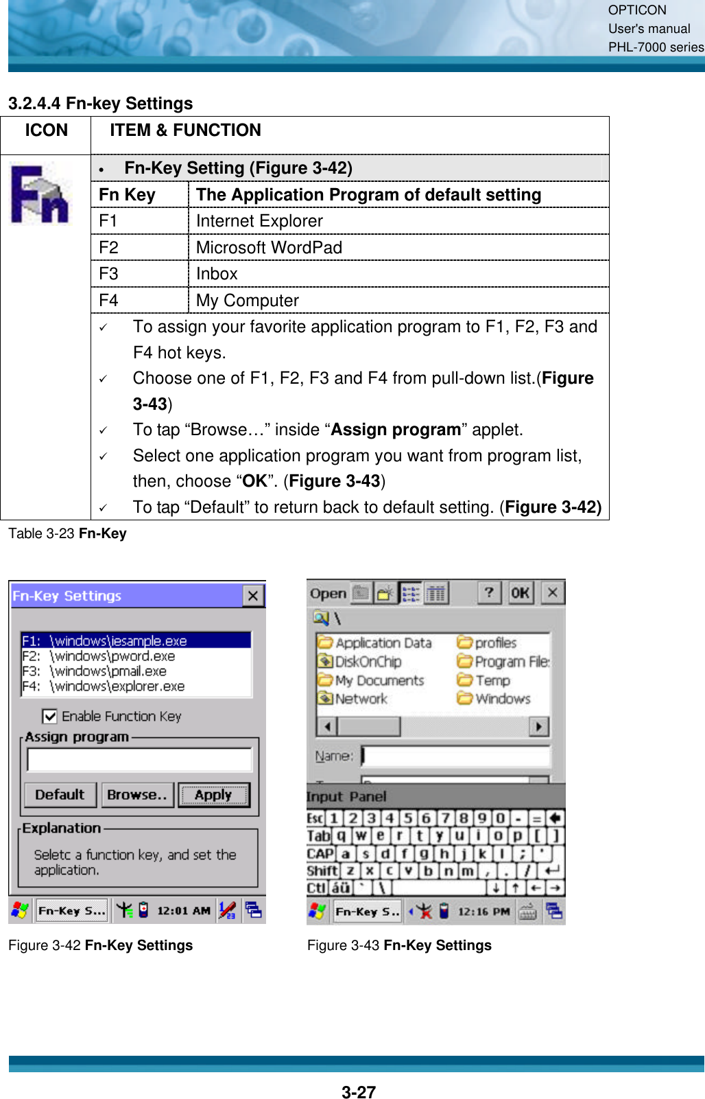 OPTICON User&apos;s manual PHL-7000 series    3-27 3.2.4.4 Fn-key Settings   ICON  ITEM &amp; FUNCTION • Fn-Key Setting (Figure 3-42) Fn Key The Application Program of default setting F1 Internet Explorer F2 Microsoft WordPad F3 Inbox F4 My Computer  ü To assign your favorite application program to F1, F2, F3 and F4 hot keys. ü Choose one of F1, F2, F3 and F4 from pull-down list.(Figure 3-43) ü To tap “Browse…” inside “Assign program” applet. ü Select one application program you want from program list, then, choose “OK”. (Figure 3-43) ü To tap “Default” to return back to default setting. (Figure 3-42) Table 3-23 Fn-Key    Figure 3-42 Fn-Key Settings Figure 3-43 Fn-Key Settings   