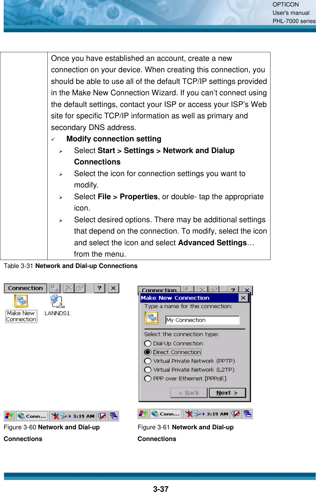 OPTICON User&apos;s manual PHL-7000 series    3-37   Once you have established an account, create a new connection on your device. When creating this connection, you should be able to use all of the default TCP/IP settings provided in the Make New Connection Wizard. If you can’t connect using the default settings, contact your ISP or access your ISP’s Web site for specific TCP/IP information as well as primary and secondary DNS address. ü Modify connection setting Ø Select Start &gt; Settings &gt; Network and Dialup Connections Ø Select the icon for connection settings you want to modify. Ø Select File &gt; Properties, or double- tap the appropriate icon. Ø Select desired options. There may be additional settings that depend on the connection. To modify, select the icon and select the icon and select Advanced Settings… from the menu. Table 3-31 Network and Dial-up Connections    Figure 3-60 Network and Dial-up Connections Figure 3-61 Network and Dial-up Connections 