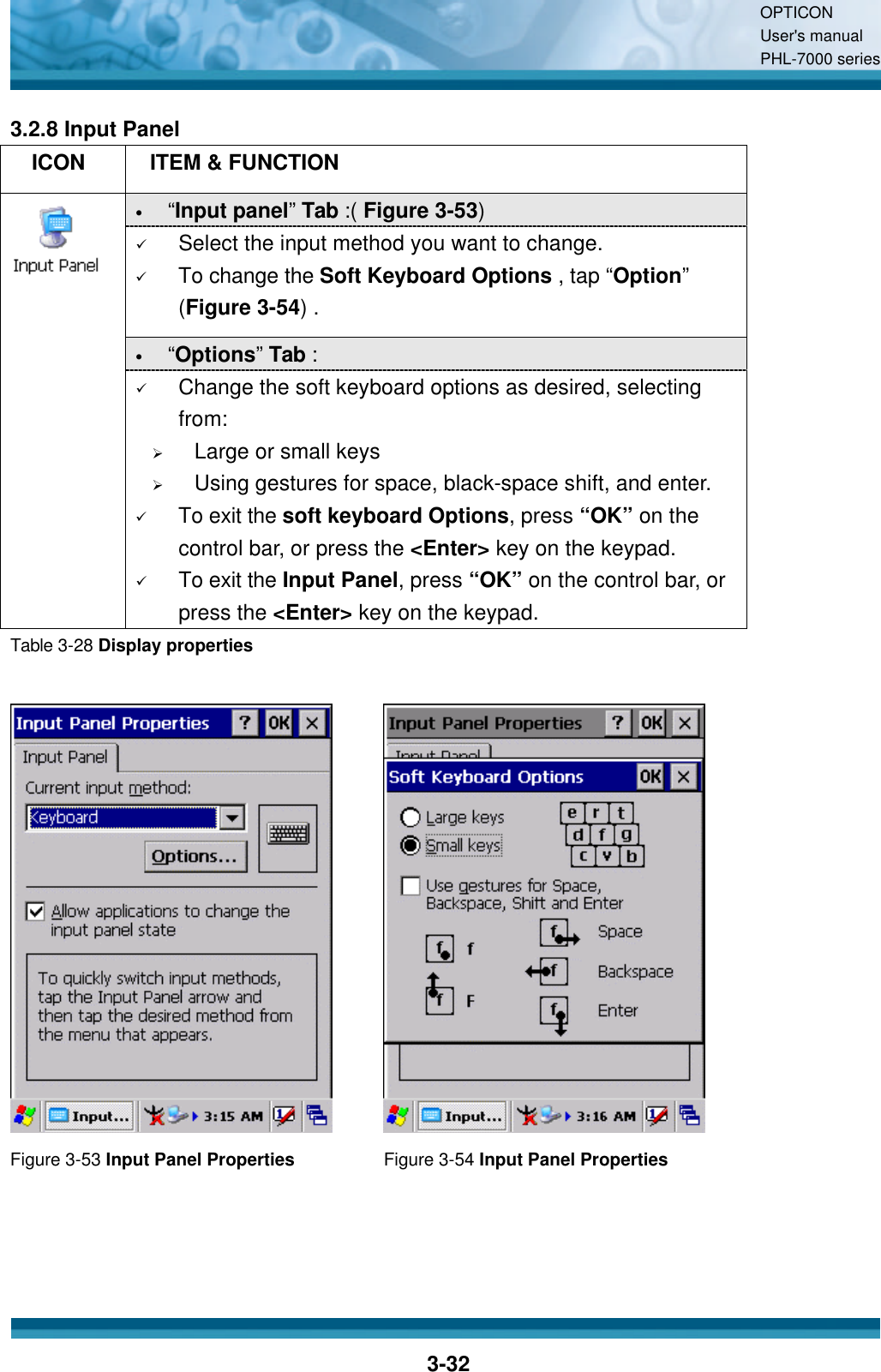OPTICON User&apos;s manual PHL-7000 series    3-32 3.2.8 Input Panel   ICON  ITEM &amp; FUNCTION • “Input panel”  Tab :( Figure 3-53)   ü Select the input method you want to change. ü To change the Soft Keyboard Options , tap “Option” (Figure 3-54) . • “Options”  Tab :    ü Change the soft keyboard options as desired, selecting from: Ø Large or small keys Ø Using gestures for space, black-space shift, and enter. ü To exit the soft keyboard Options, press “OK” on the control bar, or press the &lt;Enter&gt; key on the keypad. ü To exit the Input Panel, press “OK” on the control bar, or press the &lt;Enter&gt; key on the keypad. Table 3-28 Display properties     Figure 3-53 Input Panel Properties Figure 3-54 Input Panel Properties   