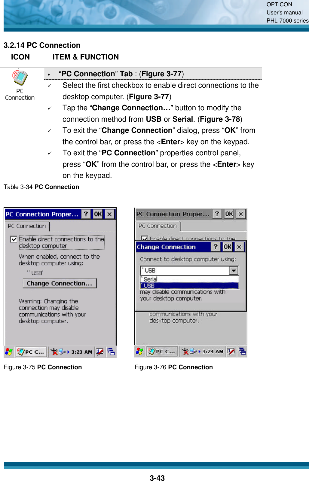 OPTICON User&apos;s manual PHL-7000 series    3-43 3.2.14 PC Connection   ICON  ITEM &amp; FUNCTION • “PC Connection”  Tab : (Figure 3-77)  ü Select the first checkbox to enable direct connections to the desktop computer. (Figure 3-77) ü Tap the “Change Connection… ” button to modify the connection method from USB or Serial. (Figure 3-78) ü To exit the “Change Connection” dialog, press “OK” from the control bar, or press the &lt;Enter&gt; key on the keypad. ü To exit the “PC Connection” properties control panel, press “OK” from the control bar, or press the &lt;Enter&gt; key on the keypad. Table 3-34 PC Connection    Figure 3-75 PC Connection Figure 3-76 PC Connection   