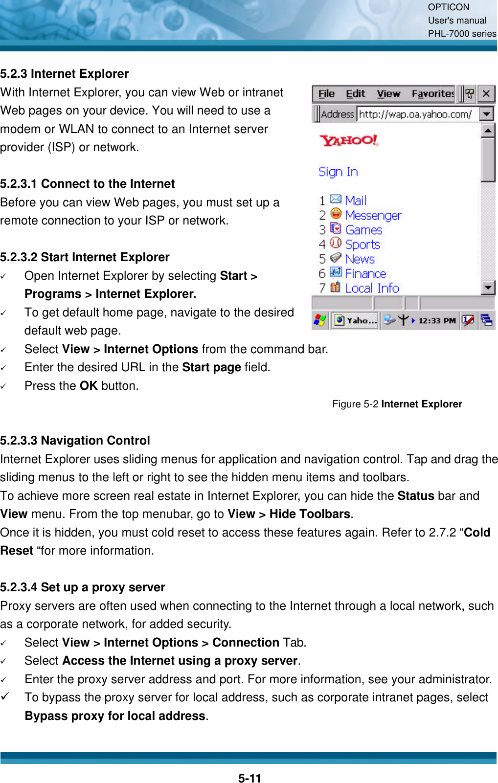 OPTICON User&apos;s manual PHL-7000 series    5-11 5.2.3 Internet Explorer With Internet Explorer, you can view Web or intranet Web pages on your device. You will need to use a modem or WLAN to connect to an Internet server provider (ISP) or network.  5.2.3.1 Connect to the Internet Before you can view Web pages, you must set up a remote connection to your ISP or network.  5.2.3.2 Start Internet Explorer ü Open Internet Explorer by selecting Start &gt; Programs &gt; Internet Explorer. ü To get default home page, navigate to the desired default web page. ü Select View &gt; Internet Options from the command bar. ü Enter the desired URL in the Start page field. ü Press the OK button. Figure 5-2 Internet Explorer  5.2.3.3 Navigation Control Internet Explorer uses sliding menus for application and navigation control. Tap and drag the sliding menus to the left or right to see the hidden menu items and toolbars. To achieve more screen real estate in Internet Explorer, you can hide the Status bar and View menu. From the top menubar, go to View &gt; Hide Toolbars. Once it is hidden, you must cold reset to access these features again. Refer to 2.7.2 “Cold Reset “for more information.  5.2.3.4 Set up a proxy server Proxy servers are often used when connecting to the Internet through a local network, such as a corporate network, for added security. ü Select View &gt; Internet Options &gt; Connection Tab. ü Select Access the Internet using a proxy server. ü Enter the proxy server address and port. For more information, see your administrator. ü To bypass the proxy server for local address, such as corporate intranet pages, select Bypass proxy for local address.  