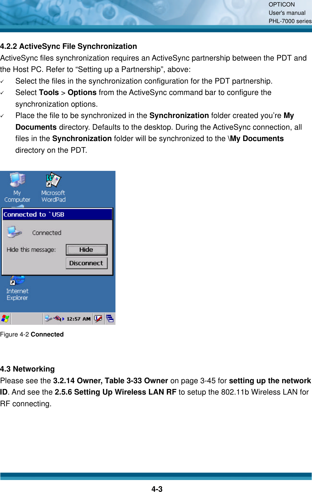 OPTICON User&apos;s manual PHL-7000 series    4-3 4.2.2 ActiveSync File Synchronization ActiveSync files synchronization requires an ActiveSync partnership between the PDT and the Host PC. Refer to “Setting up a Partnership”, above: ü Select the files in the synchronization configuration for the PDT partnership. ü Select Tools &gt; Options from the ActiveSync command bar to configure the synchronization options. ü Place the file to be synchronized in the Synchronization folder created you’re My Documents directory. Defaults to the desktop. During the ActiveSync connection, all files in the Synchronization folder will be synchronized to the \My Documents directory on the PDT.    Figure 4-2 Connected   4.3 Networking Please see the 3.2.14 Owner, Table 3-33 Owner on page 3-45 for setting up the network ID. And see the 2.5.6 Setting Up Wireless LAN RF to setup the 802.11b Wireless LAN for RF connecting.   