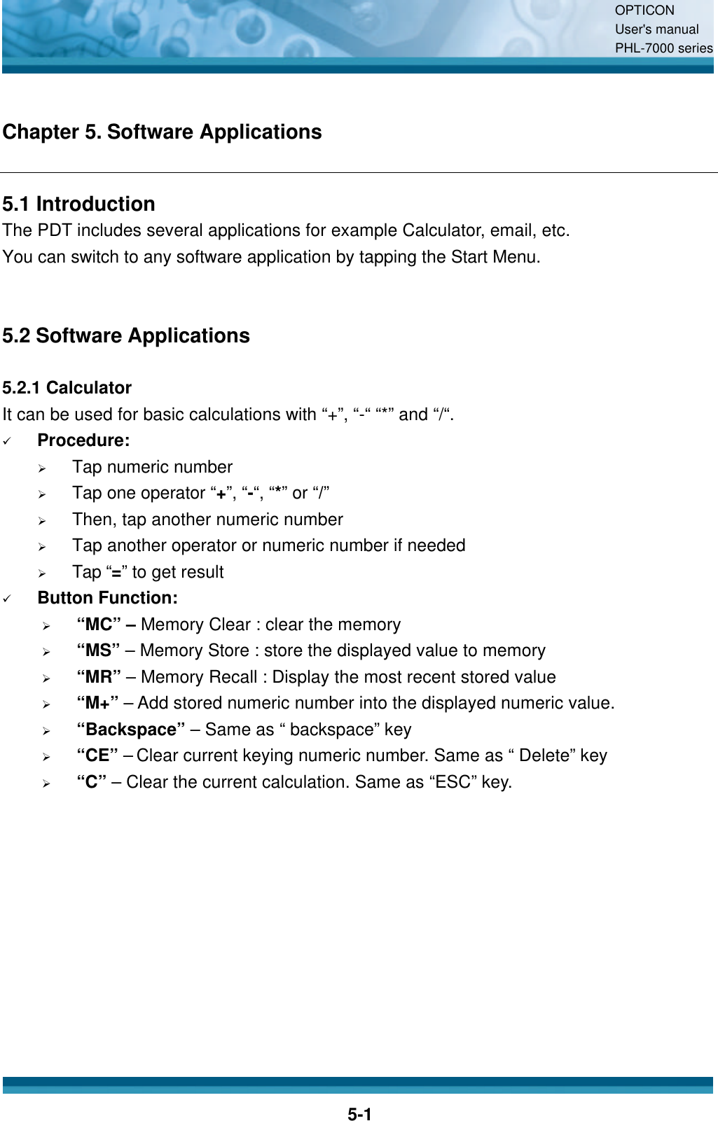 OPTICON User&apos;s manual PHL-7000 series    5-1 Chapter 5. Software Applications 5.1 Introduction The PDT includes several applications for example Calculator, email, etc. You can switch to any software application by tapping the Start Menu.   5.2 Software Applications  5.2.1 Calculator It can be used for basic calculations with “+”, “-“ “*” and “/“.  ü Procedure: Ø Tap numeric number   Ø Tap one operator “+”, “-“, “*” or “/”   Ø Then, tap another numeric number Ø Tap another operator or numeric number if needed Ø Tap “=” to get result ü Button Function: Ø “MC” – Memory Clear : clear the memory Ø “MS” – Memory Store : store the displayed value to memory Ø “MR” – Memory Recall : Display the most recent stored value Ø “M+” – Add stored numeric number into the displayed numeric value. Ø “Backspace” – Same as “ backspace” key Ø “CE” – Clear current keying numeric number. Same as “ Delete” key Ø “C” – Clear the current calculation. Same as “ESC” key.   