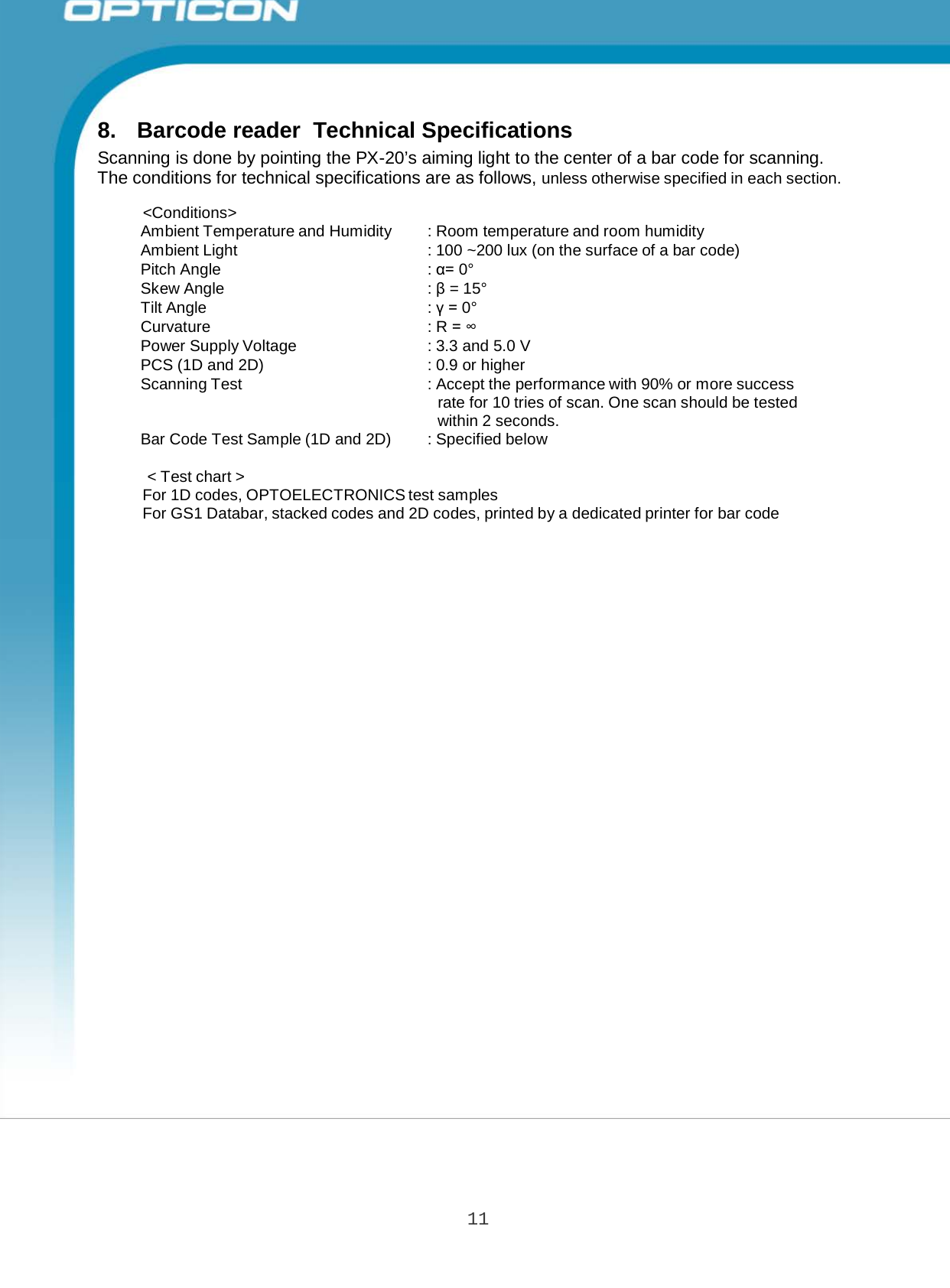 11 Opticon PX-20 Specifications Manual   Ambient Temperature and Humidity  : Room temperature and room humidity Ambient Light : 100 ~200 lux (on the surface of a bar code) Pitch Angle : α= 0° Skew Angle : β = 15° Tilt Angle : γ = 0° Curvature : R = ∞ Power Supply Voltage : 3.3 and 5.0 V PCS (1D and 2D) : 0.9 or higher Scanning Test : Accept the performance with 90% or more success rate for 10 tries of scan. One scan should be tested within 2 seconds. Bar Code Test Sample (1D and 2D) : Specified below      8.  Barcode reader  Technical Specifications Scanning is done by pointing the PX-20’s aiming light to the center of a bar code for scanning. The conditions for technical specifications are as follows, unless otherwise specified in each section.  &lt;Conditions&gt;                &lt; Test chart &gt; For 1D codes, OPTOELECTRONICS test samples For GS1 Databar, stacked codes and 2D codes, printed by a dedicated printer for bar code 