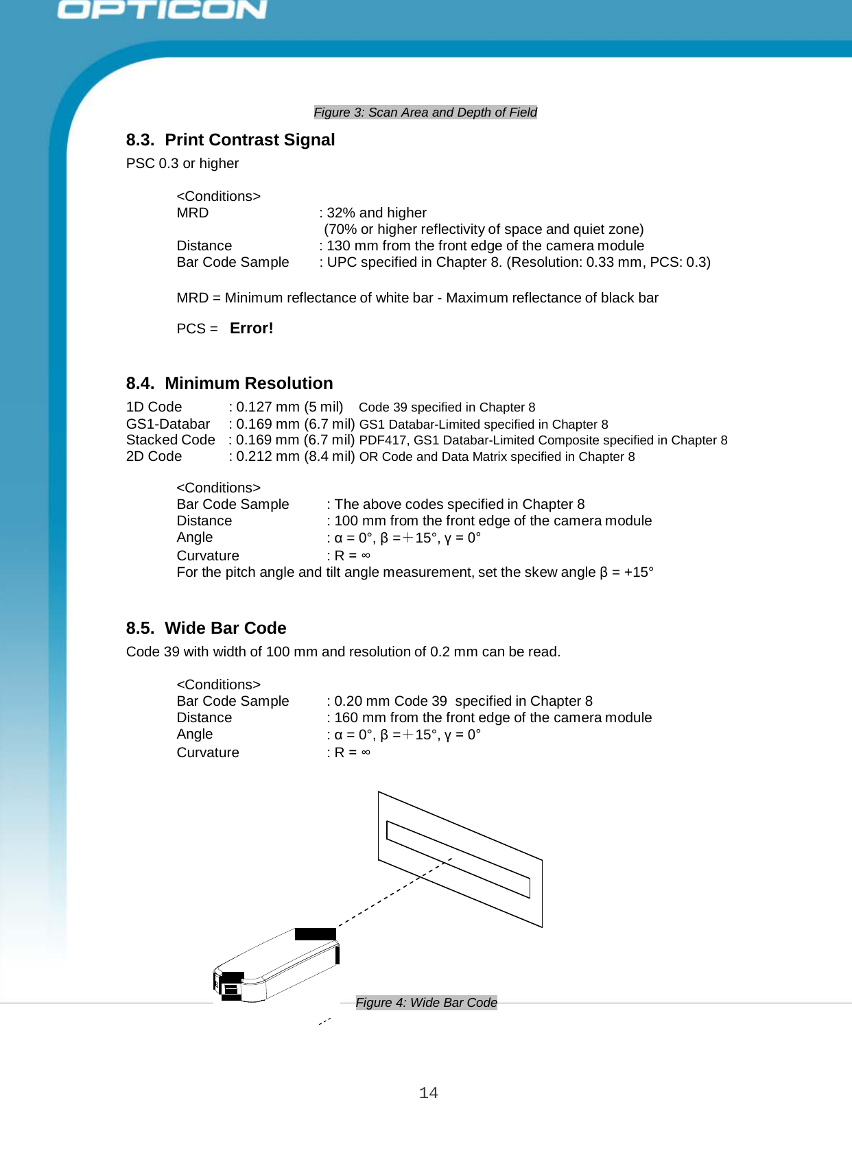 14 Opticon PX-20 Specifications Manual   MRD  : 32% and higher (70% or higher reflectivity of space and quiet zone) Distance : 130 mm from the front edge of the camera module Bar Code Sample : UPC specified in Chapter 8. (Resolution: 0.33 mm, PCS: 0.3)  Bar Code Sample  : The above codes specified in Chapter 8 Distance : 100 mm from the front edge of the camera module Angle : α = 0°, β =＋15°, γ = 0° Curvature : R = ∞ For the pitch angle and tilt angle measurement, set the skew angle β = +15°  Bar Code Sample : 0.20 mm Code 39  specified in Chapter 8 Distance : 160 mm from the front edge of the camera module Angle : α = 0°, β =＋15°, γ = 0° Curvature : R = ∞      Figure 3: Scan Area and Depth of Field  8.3.  Print Contrast Signal PSC 0.3 or higher  &lt;Conditions&gt;       MRD = Minimum reflectance of white bar - Maximum reflectance of black bar  PCS =   Error!    8.4.  Minimum Resolution 1D Code  : 0.127 mm (5 mil)  Code 39 specified in Chapter 8 GS1-Databar  : 0.169 mm (6.7 mil) GS1 Databar-Limited specified in Chapter 8 Stacked Code   : 0.169 mm (6.7 mil) PDF417, GS1 Databar-Limited Composite specified in Chapter 8 2D Code  : 0.212 mm (8.4 mil) OR Code and Data Matrix specified in Chapter 8  &lt;Conditions&gt;         8.5.  Wide Bar Code Code 39 with width of 100 mm and resolution of 0.2 mm can be read.  &lt;Conditions&gt;                      Figure 4: Wide Bar Code 