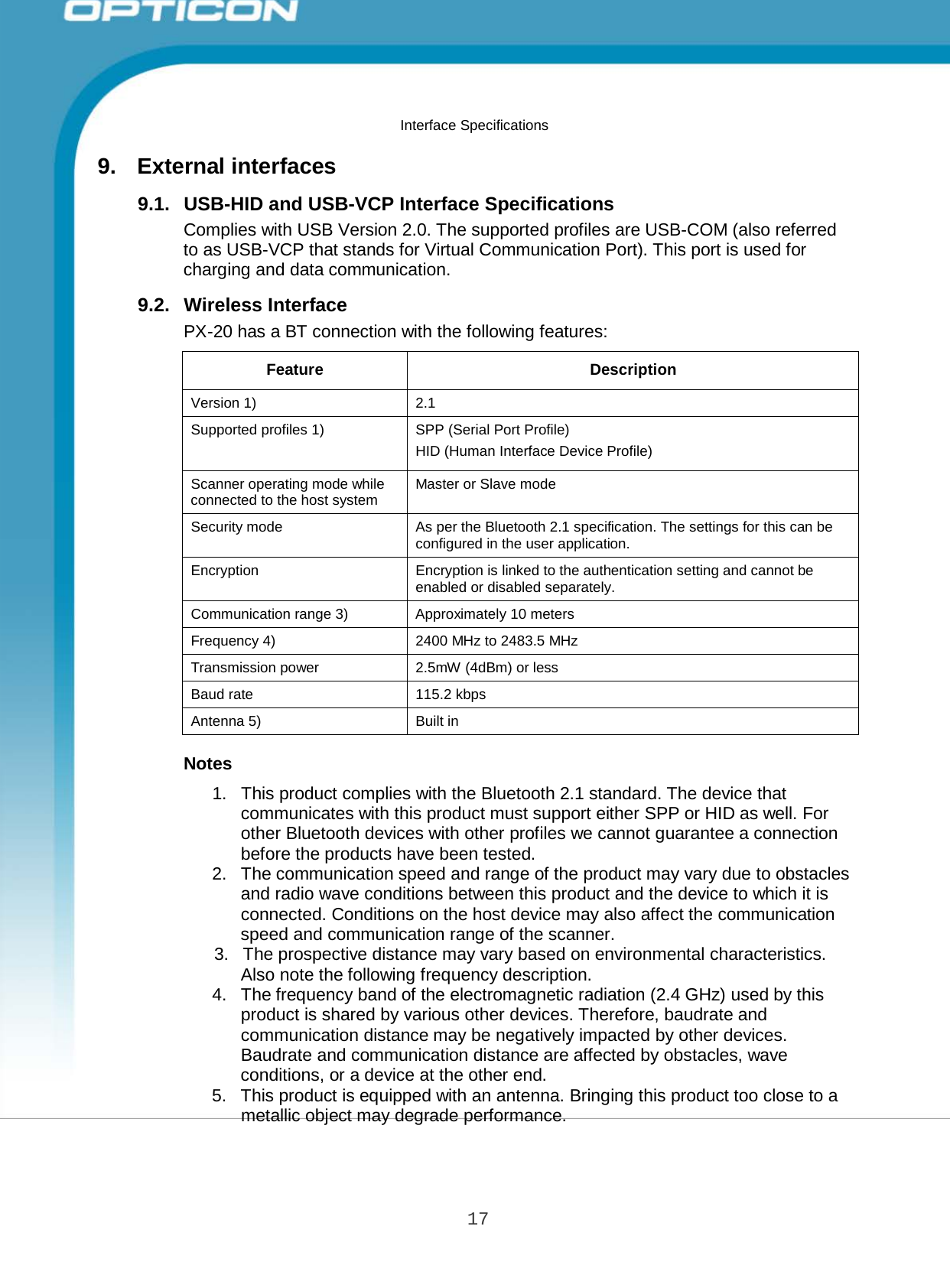 17 Opticon PX-20 Specifications Manual         9.  External interfaces Interface Specifications  9.1.   USB-HID and USB-VCP Interface Specifications Complies with USB Version 2.0. The supported profiles are USB-COM (also referred to as USB-VCP that stands for Virtual Communication Port). This port is used for charging and data communication.  9.2.   Wireless Interface PX-20 has a BT connection with the following features:   Feature  Description Version 1)  2.1 Supported profiles 1) SPP (Serial Port Profile) HID (Human Interface Device Profile) Scanner operating mode while connected to the host system Master or Slave mode Security mode  As per the Bluetooth 2.1 specification. The settings for this can be configured in the user application. Encryption  Encryption is linked to the authentication setting and cannot be enabled or disabled separately. Communication range 3)  Approximately 10 meters Frequency 4) 2400 MHz to 2483.5 MHz Transmission power  2.5mW (4dBm) or less Baud rate  115.2 kbps Antenna 5)  Built in  Notes  1.   This product complies with the Bluetooth 2.1 standard. The device that communicates with this product must support either SPP or HID as well. For other Bluetooth devices with other profiles we cannot guarantee a connection before the products have been tested. 2.   The communication speed and range of the product may vary due to obstacles and radio wave conditions between this product and the device to which it is connected. Conditions on the host device may also affect the communication speed and communication range of the scanner. 3.   The prospective distance may vary based on environmental characteristics. Also note the following frequency description. 4.   The frequency band of the electromagnetic radiation (2.4 GHz) used by this product is shared by various other devices. Therefore, baudrate and communication distance may be negatively impacted by other devices. Baudrate and communication distance are affected by obstacles, wave conditions, or a device at the other end. 5.   This product is equipped with an antenna. Bringing this product too close to a metallic object may degrade performance. 