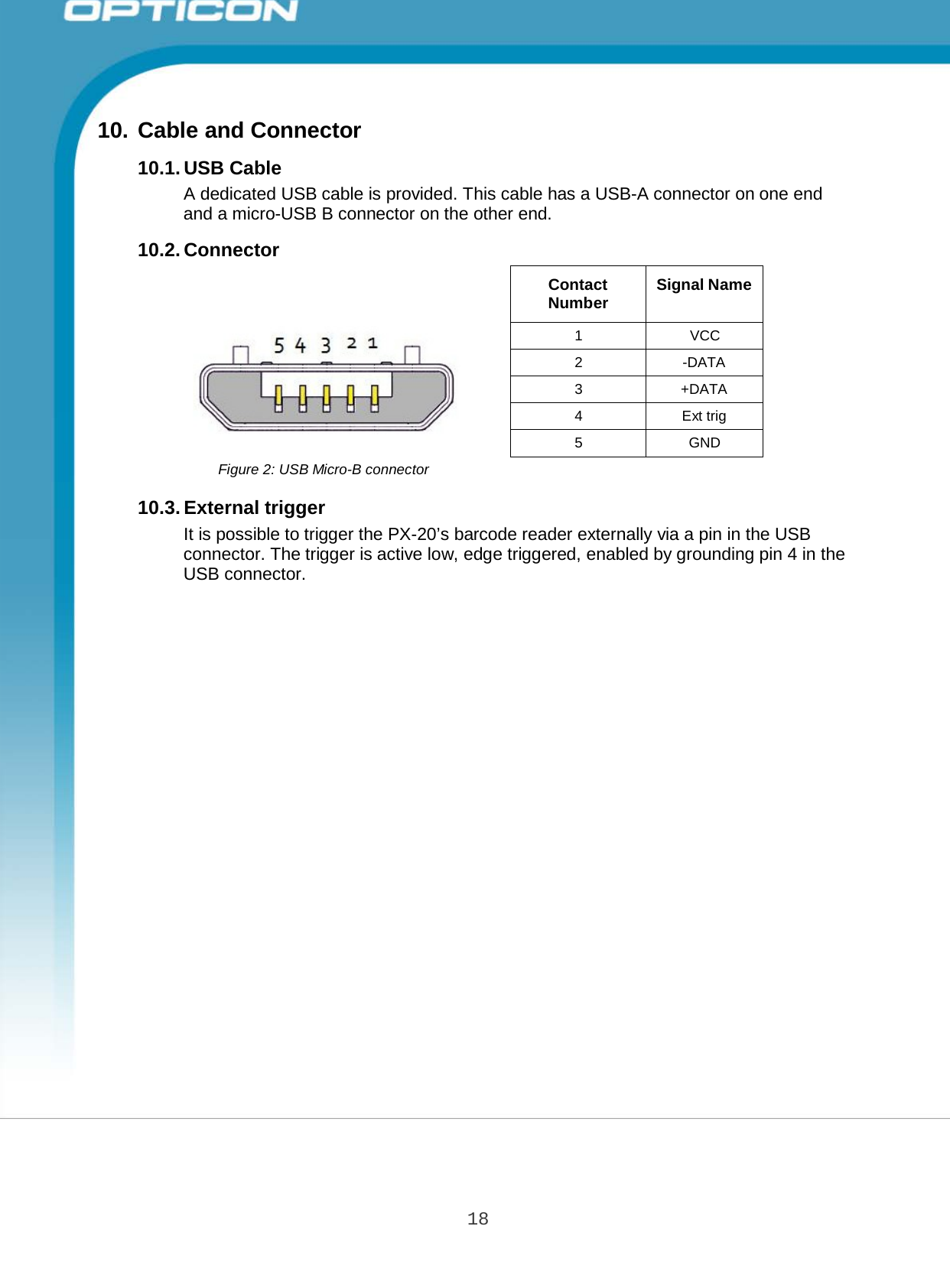 18 Opticon PX-20 Specifications Manual       10. Cable and Connector  10.1. USB Cable A dedicated USB cable is provided. This cable has a USB-A connector on one end and a micro-USB B connector on the other end.  10.2. Connector   Contact Number  Signal Name 1  VCC 2  -DATA 3  +DATA 4  Ext trig 5  GND Figure 2: USB Micro-B connector  10.3. External trigger It is possible to trigger the PX-20’s barcode reader externally via a pin in the USB connector. The trigger is active low, edge triggered, enabled by grounding pin 4 in the USB connector. 