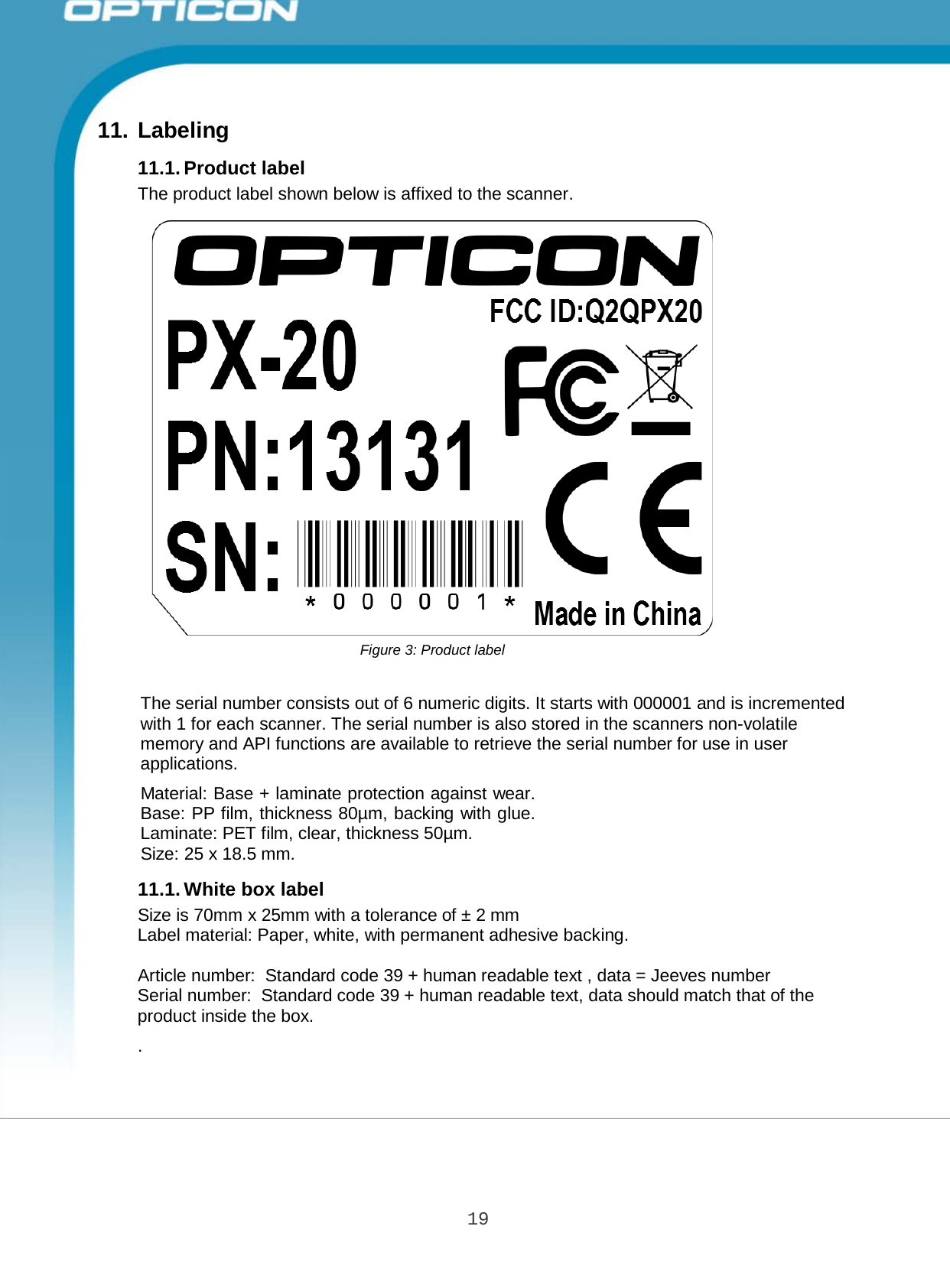 19 Opticon PX-20 Specifications Manual       11. Labeling  11.1. Product label The product label shown below is affixed to the scanner.                             Figure 3: Product label   The serial number consists out of 6 numeric digits. It starts with 000001 and is incremented with 1 for each scanner. The serial number is also stored in the scanners non-volatile memory and API functions are available to retrieve the serial number for use in user applications.  Material: Base + laminate protection against wear. Base: PP film, thickness 80µm, backing with glue. Laminate: PET film, clear, thickness 50µm. Size: 25 x 18.5 mm.  11.1. White box label Size is 70mm x 25mm with a tolerance of ± 2 mm Label material: Paper, white, with permanent adhesive backing.  Article number:  Standard code 39 + human readable text , data = Jeeves number Serial number:  Standard code 39 + human readable text, data should match that of the product inside the box.  . 