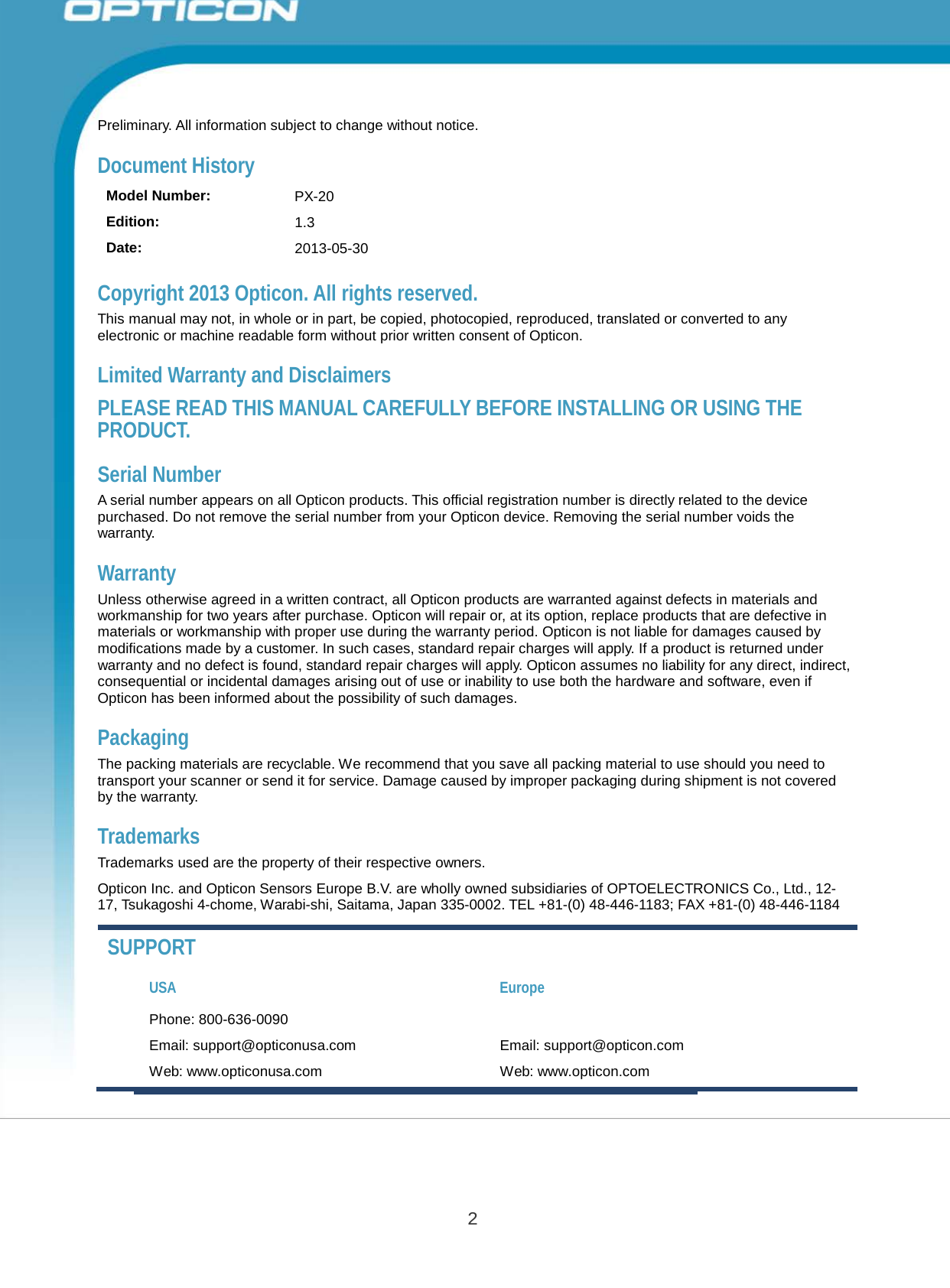 Opticon PX-20 Specifications Manual 2       Preliminary. All information subject to change without notice.  Document History  Model Number: PX-20 Edition: 1.3 Date: 2013-05-30  Copyright 2013 Opticon. All rights reserved. This manual may not, in whole or in part, be copied, photocopied, reproduced, translated or converted to any electronic or machine readable form without prior written consent of Opticon.  Limited Warranty and Disclaimers  PLEASE READ THIS MANUAL CAREFULLY BEFORE INSTALLING OR USING THE PRODUCT.  Serial Number A serial number appears on all Opticon products. This official registration number is directly related to the device purchased. Do not remove the serial number from your Opticon device. Removing the serial number voids the warranty.  Warranty Unless otherwise agreed in a written contract, all Opticon products are warranted against defects in materials and workmanship for two years after purchase. Opticon will repair or, at its option, replace products that are defective in materials or workmanship with proper use during the warranty period. Opticon is not liable for damages caused by modifications made by a customer. In such cases, standard repair charges will apply. If a product is returned under warranty and no defect is found, standard repair charges will apply. Opticon assumes no liability for any direct, indirect, consequential or incidental damages arising out of use or inability to use both the hardware and software, even if Opticon has been informed about the possibility of such damages.  Packaging The packing materials are recyclable. We recommend that you save all packing material to use should you need to transport your scanner or send it for service. Damage caused by improper packaging during shipment is not covered by the warranty.  Trademarks Trademarks used are the property of their respective owners.  Opticon Inc. and Opticon Sensors Europe B.V. are wholly owned subsidiaries of OPTOELECTRONICS Co., Ltd., 12- 17, Tsukagoshi 4-chome, Warabi-shi, Saitama, Japan 335-0002. TEL +81-(0) 48-446-1183; FAX +81-(0) 48-446-1184  SUPPORT  USA Europe Phone: 800-636-0090 Email: support@opticonusa.com  Email: support@opticon.com Web: www.opticonusa.com  Web: www.opticon.com 