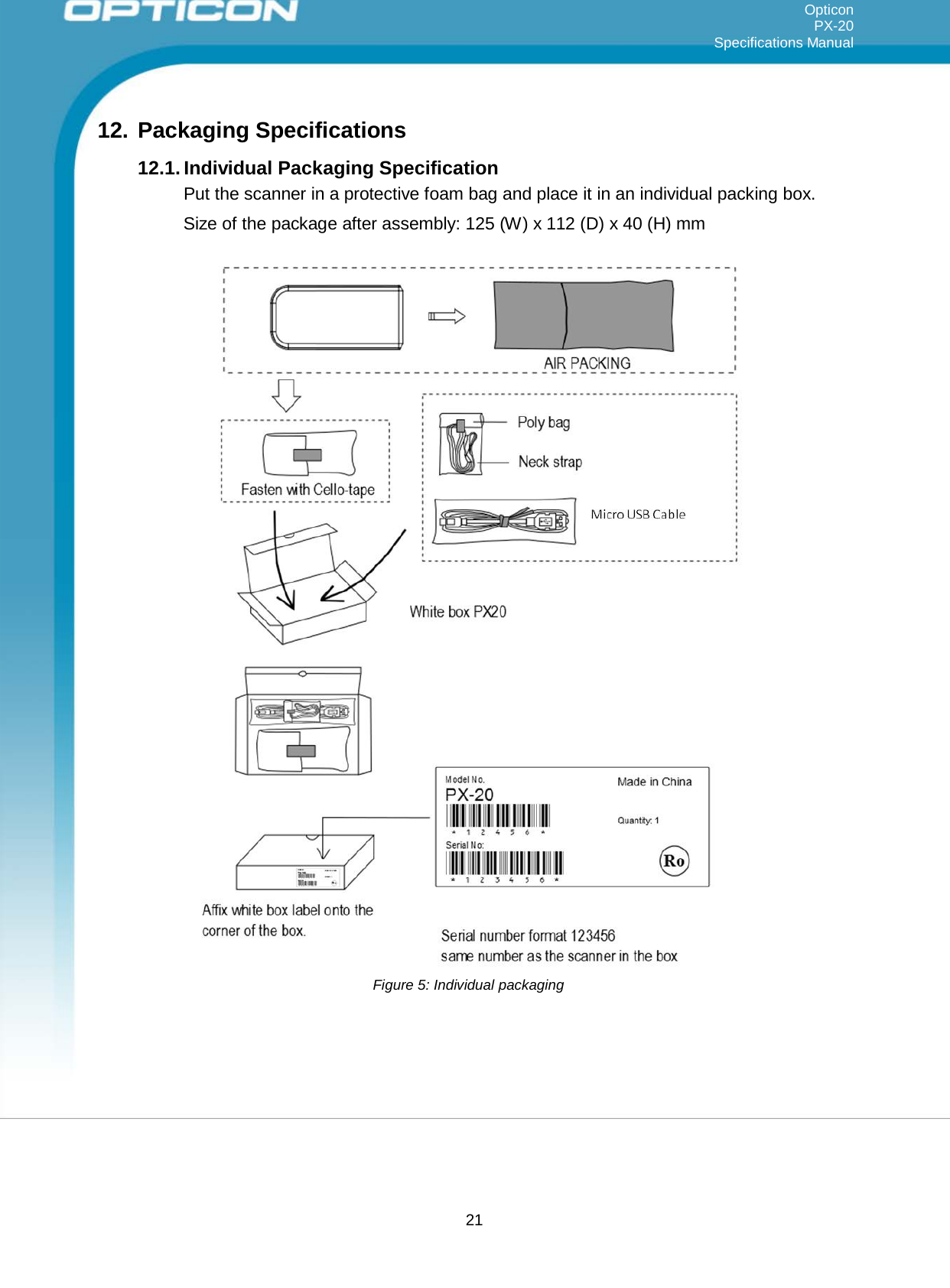 21   Opticon PX-20 Specifications Manual     12. Packaging Specifications  12.1. Individual Packaging Specification Put the scanner in a protective foam bag and place it in an individual packing box. Size of the package after assembly: 125 (W) x 112 (D) x 40 (H) mm                                               Figure 5: Individual packaging 