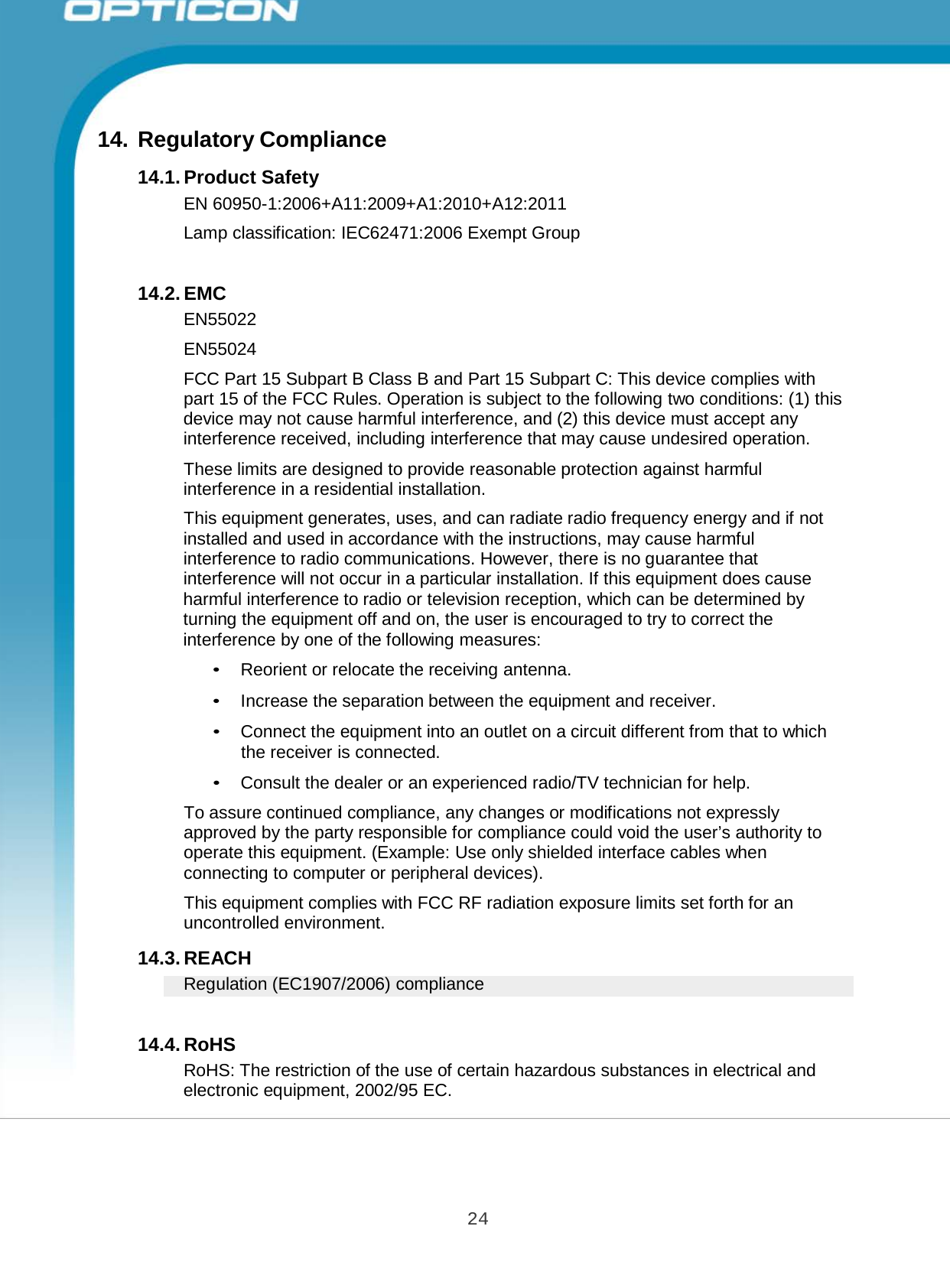 24 Opticon PX-20 Specifications Manual        14. Regulatory Compliance  14.1. Product Safety EN 60950-1:2006+A11:2009+A1:2010+A12:2011  Lamp classification: IEC62471:2006 Exempt Group   14.2. EMC EN55022  EN55024  FCC Part 15 Subpart B Class B and Part 15 Subpart C: This device complies with part 15 of the FCC Rules. Operation is subject to the following two conditions: (1) this device may not cause harmful interference, and (2) this device must accept any interference received, including interference that may cause undesired operation.  These limits are designed to provide reasonable protection against harmful interference in a residential installation.  This equipment generates, uses, and can radiate radio frequency energy and if not installed and used in accordance with the instructions, may cause harmful interference to radio communications. However, there is no guarantee that interference will not occur in a particular installation. If this equipment does cause harmful interference to radio or television reception, which can be determined by turning the equipment off and on, the user is encouraged to try to correct the interference by one of the following measures:  • Reorient or relocate the receiving antenna.  • Increase the separation between the equipment and receiver.  • Connect the equipment into an outlet on a circuit different from that to which the receiver is connected.  • Consult the dealer or an experienced radio/TV technician for help.  To assure continued compliance, any changes or modifications not expressly approved by the party responsible for compliance could void the user’s authority to operate this equipment. (Example: Use only shielded interface cables when connecting to computer or peripheral devices).  This equipment complies with FCC RF radiation exposure limits set forth for an uncontrolled environment.  14.3. REACH Regulation (EC1907/2006) compliance   14.4. RoHS RoHS: The restriction of the use of certain hazardous substances in electrical and electronic equipment, 2002/95 EC. 