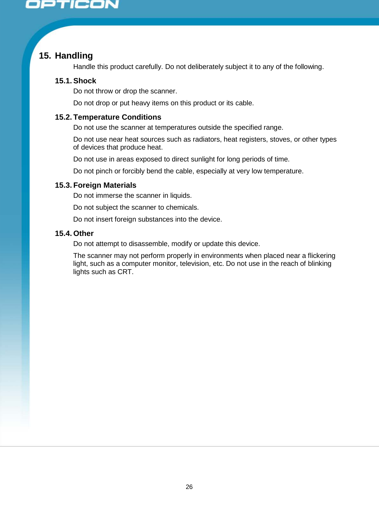 26 Opticon PX-20 Specifications Manual        15. Handling Handle this product carefully. Do not deliberately subject it to any of the following.  15.1. Shock Do not throw or drop the scanner.  Do not drop or put heavy items on this product or its cable.  15.2. Temperature Conditions Do not use the scanner at temperatures outside the specified range.  Do not use near heat sources such as radiators, heat registers, stoves, or other types of devices that produce heat.  Do not use in areas exposed to direct sunlight for long periods of time.  Do not pinch or forcibly bend the cable, especially at very low temperature.  15.3. Foreign Materials Do not immerse the scanner in liquids. Do not subject the scanner to chemicals. Do not insert foreign substances into the device.  15.4. Other Do not attempt to disassemble, modify or update this device.  The scanner may not perform properly in environments when placed near a flickering light, such as a computer monitor, television, etc. Do not use in the reach of blinking lights such as CRT. 