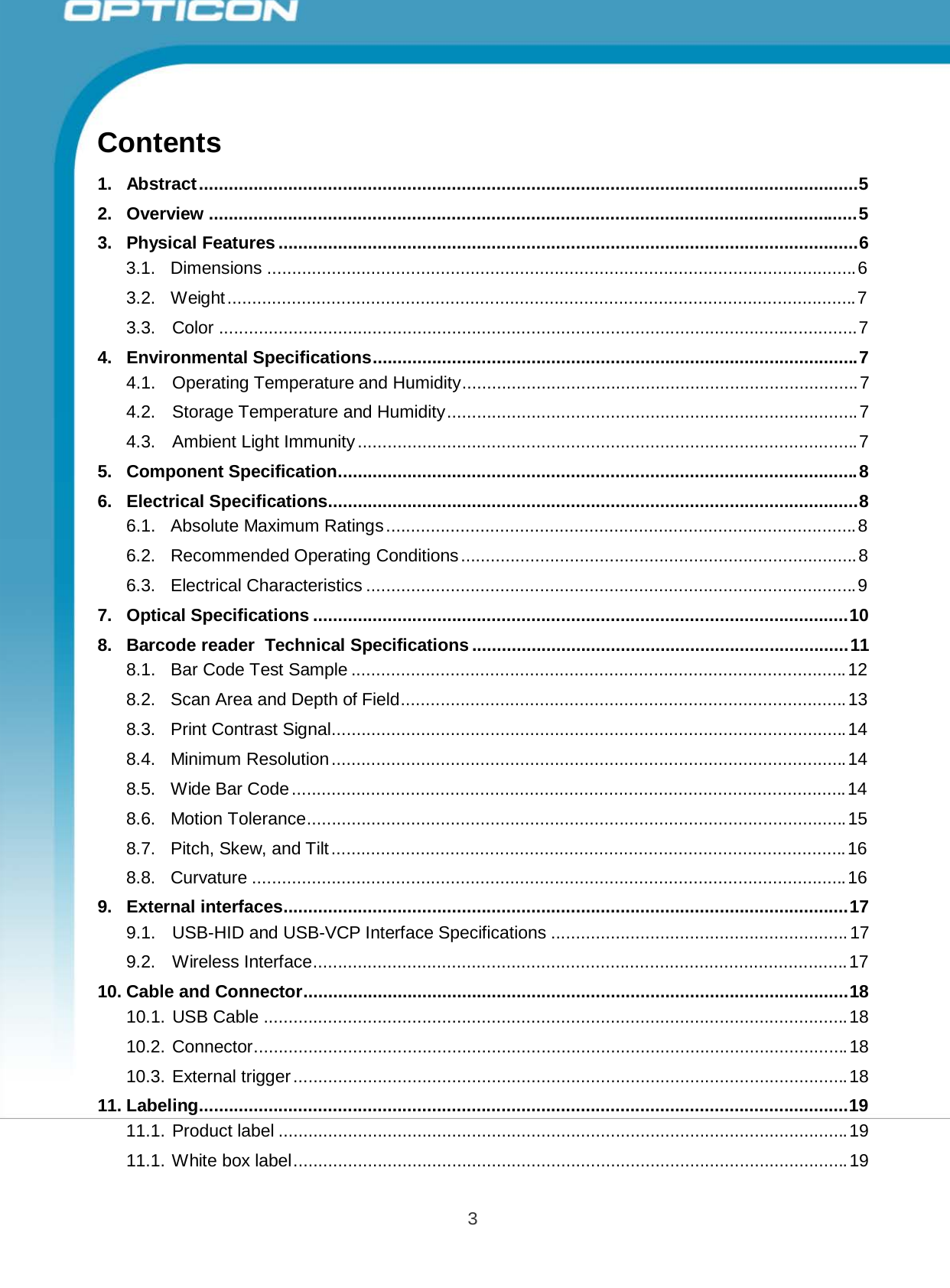 Opticon PX-20 Specifications Manual 3        Contents  1.   Abstract ..................................................................................................................................... 5  2.   Overview ................................................................................................................................... 5  3.   Physical Features ..................................................................................................................... 6 3.1. Dimensions ....................................................................................................................... 6  3.2.  Weight ............................................................................................................................... 7  3.3.  Color ................................................................................................................................. 7  4.   Environmental Specifications.................................................................................................. 7 4.1.  Operating Temperature and Humidity................................................................................ 7  4.2.  Storage Temperature and Humidity ................................................................................... 7  4.3.  Ambient Light Immunity ..................................................................................................... 7  5.   Component Specification......................................................................................................... 8  6.   Electrical Specifications........................................................................................................... 8 6.1.  Absolute Maximum Ratings ............................................................................................... 8  6.2.  Recommended Operating Conditions ................................................................................ 8  6.3. Electrical Characteristics ................................................................................................... 9  7.   Optical Specifications ............................................................................................................ 10  8.   Barcode reader  Technical Specifications ............................................................................ 11 8.1.  Bar Code Test Sample .................................................................................................... 12  8.2.  Scan Area and Depth of Field.......................................................................................... 13  8.3.  Print Contrast Signal........................................................................................................ 14  8.4.  Minimum Resolution ........................................................................................................ 14  8.5.  Wide Bar Code ................................................................................................................ 14  8.6.  Motion Tolerance............................................................................................................. 15  8.7. Pitch, Skew, and Tilt ........................................................................................................ 16  8.8.  Curvature ........................................................................................................................ 16  9.   External interfaces.................................................................................................................. 17 9.1. USB-HID and USB-VCP Interface Specifications ............................................................ 17  9.2.  Wireless Interface............................................................................................................ 17  10. Cable and Connector.............................................................................................................. 18 10.1. USB Cable ...................................................................................................................... 18  10.2. Connector........................................................................................................................ 18  10.3. External trigger ................................................................................................................ 18  11. Labeling................................................................................................................................... 19 11.1. Product label ................................................................................................................... 19  11.1. White box label ................................................................................................................ 19 