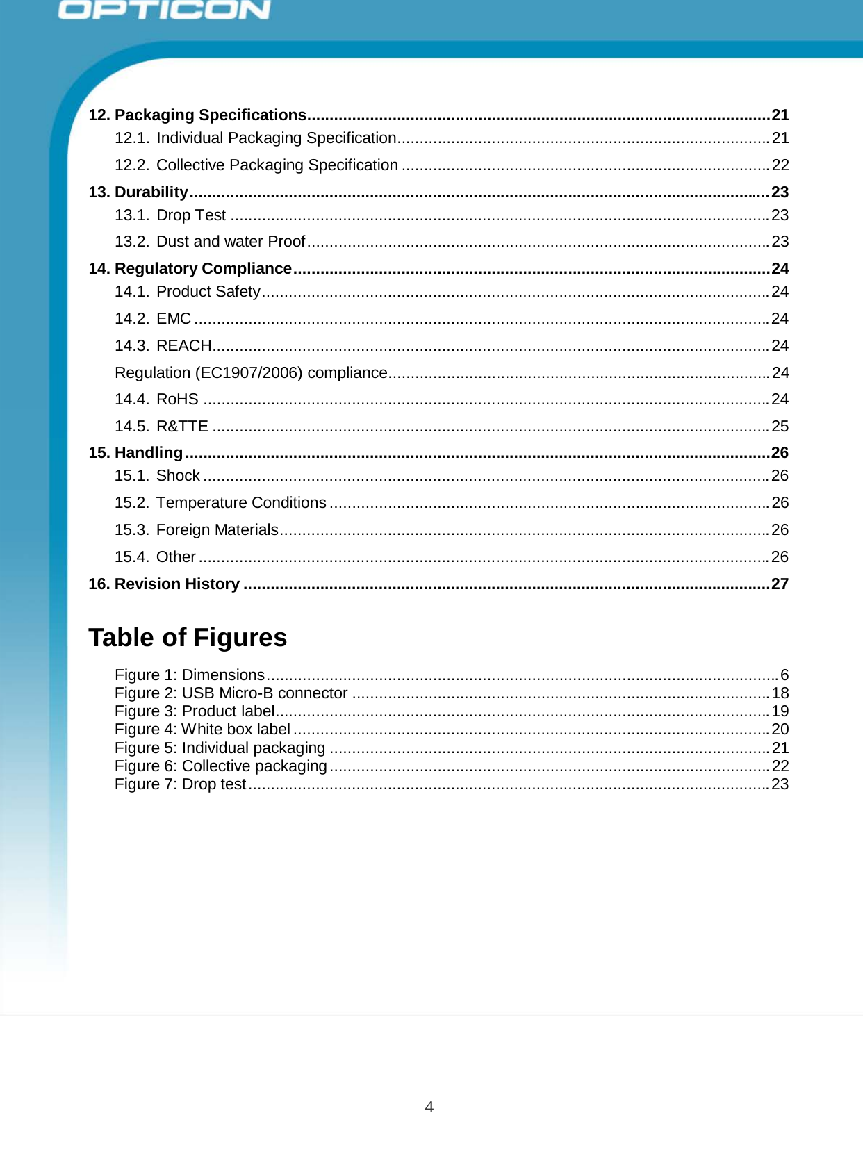 4 Opticon PX-20 Specifications Manual       12. Packaging Specifications....................................................................................................... 21 12.1. Individual Packaging Specification................................................................................... 21  12.2. Collective Packaging Specification .................................................................................. 22  13. Durability ................................................................................................................................. 23 13.1. Drop Test ........................................................................................................................ 23  13.2. Dust and water Proof ....................................................................................................... 23  14. Regulatory Compliance.......................................................................................................... 24 14.1. Product Safety................................................................................................................. 24  14.2. EMC ................................................................................................................................ 24  14.3. REACH............................................................................................................................ 24  Regulation (EC1907/2006) compliance..................................................................................... 24  14.4. RoHS .............................................................................................................................. 24  14.5. R&amp;TTE ............................................................................................................................ 25  15. Handling .................................................................................................................................. 26 15.1. Shock .............................................................................................................................. 26  15.2. Temperature Conditions .................................................................................................. 26  15.3. Foreign Materials............................................................................................................. 26  15.4. Other ............................................................................................................................... 26  16. Revision History ..................................................................................................................... 27   Table of Figures  Figure 1: Dimensions .................................................................................................................. 6 Figure 2: USB Micro-B connector ............................................................................................. 18 Figure 3: Product label.............................................................................................................. 19 Figure 4: White box label .......................................................................................................... 20 Figure 5: Individual packaging .................................................................................................. 21 Figure 6: Collective packaging .................................................................................................. 22 Figure 7: Drop test .................................................................................................................... 23 