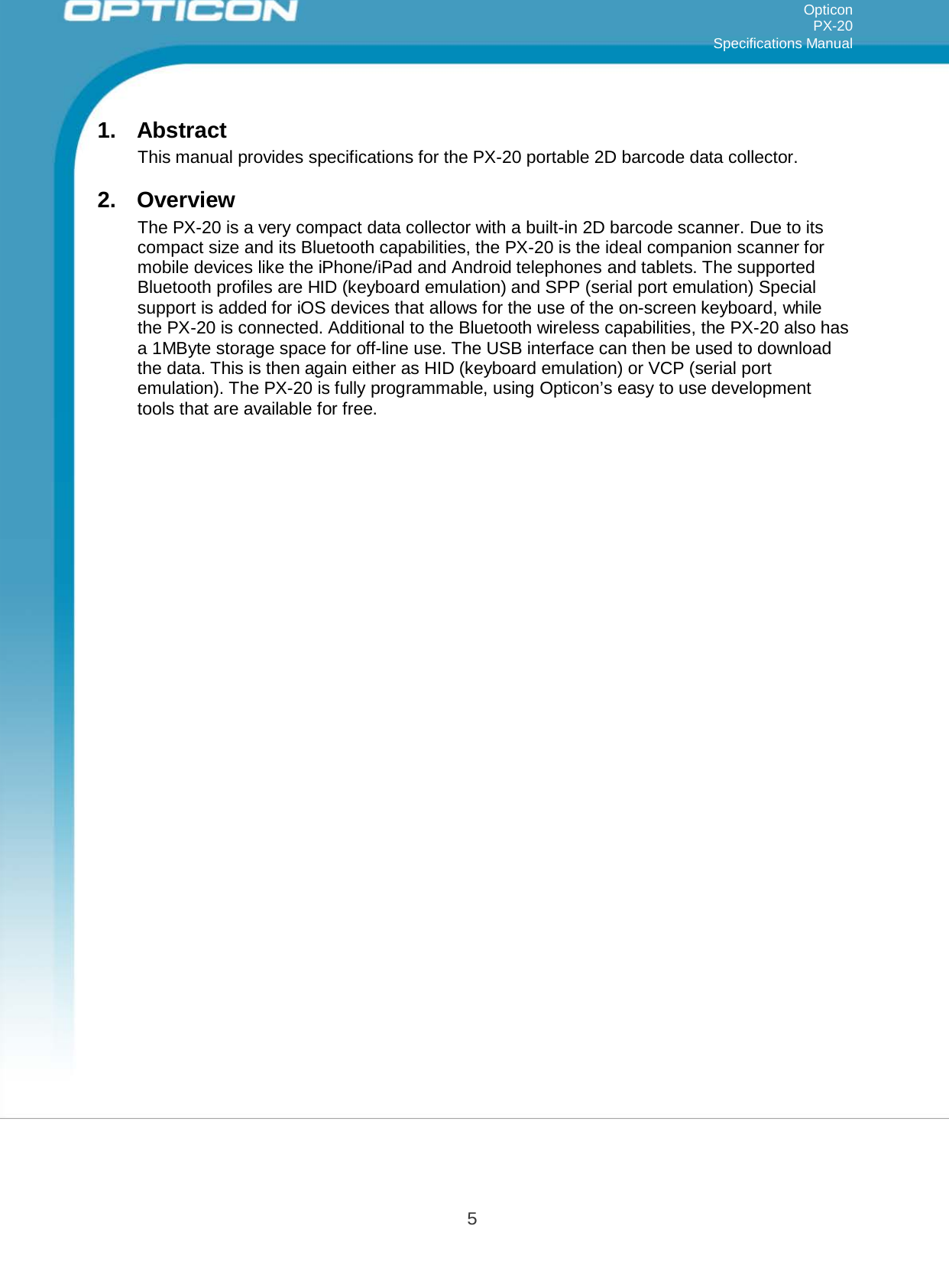 5   Opticon PX-20 Specifications Manual     1.  Abstract This manual provides specifications for the PX-20 portable 2D barcode data collector.  2.  Overview The PX-20 is a very compact data collector with a built-in 2D barcode scanner. Due to its compact size and its Bluetooth capabilities, the PX-20 is the ideal companion scanner for mobile devices like the iPhone/iPad and Android telephones and tablets. The supported Bluetooth profiles are HID (keyboard emulation) and SPP (serial port emulation) Special support is added for iOS devices that allows for the use of the on-screen keyboard, while the PX-20 is connected. Additional to the Bluetooth wireless capabilities, the PX-20 also has a 1MByte storage space for off-line use. The USB interface can then be used to download the data. This is then again either as HID (keyboard emulation) or VCP (serial port emulation). The PX-20 is fully programmable, using Opticon’s easy to use development tools that are available for free. 