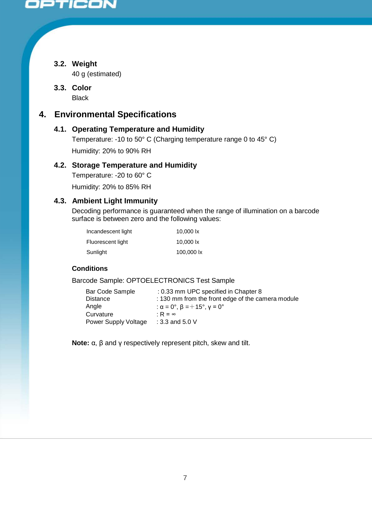 7 Opticon PX-20 Specifications Manual         3.2.  Weight 40 g (estimated)  3.3.  Color Black  4.  Environmental Specifications  4.1.  Operating Temperature and Humidity Temperature: -10 to 50° C (Charging temperature range 0 to 45° C) Humidity: 20% to 90% RH 4.2.   Storage Temperature and Humidity Temperature: -20 to 60° C Humidity: 20% to 85% RH 4.3.   Ambient Light Immunity Decoding performance is guaranteed when the range of illumination on a barcode surface is between zero and the following values:  Incandescent light 10,000 lx Fluorescent light  10,000 lx Sunlight 100,000 lx  Conditions  Barcode Sample: OPTOELECTRONICS Test Sample  Bar Code Sample : 0.33 mm UPC specified in Chapter 8 Distance : 130 mm from the front edge of the camera module Angle : α = 0°, β =＋15°, γ = 0° Curvature : R = ∞ Power Supply Voltage : 3.3 and 5.0 V   Note: α, β and γ respectively represent pitch, skew and tilt. 