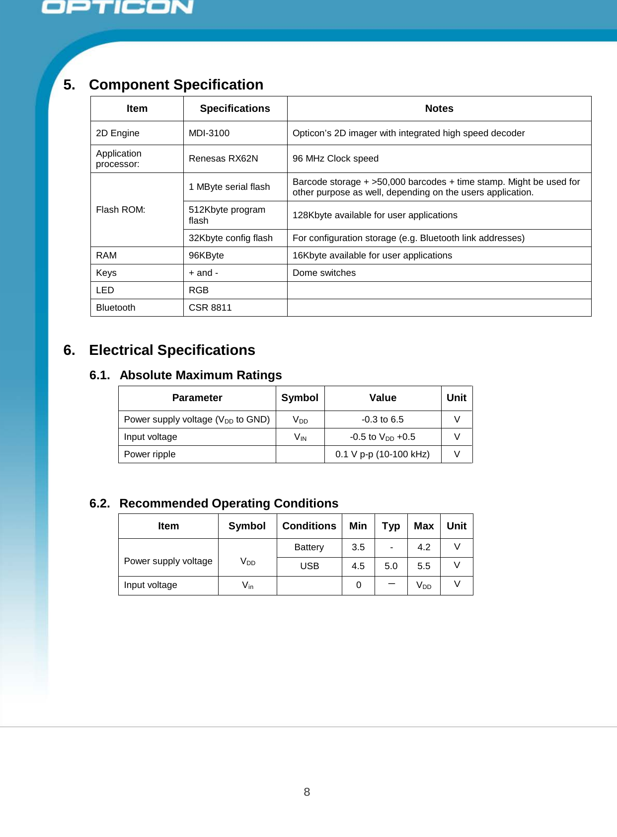 8 Opticon PX-20 Specifications Manual       5. Component Specification   Item  Specifications  Notes  2D Engine  MDI-3100  Opticon’s 2D imager with integrated high speed decoder Application processor:  Renesas RX62N  96 MHz Clock speed    Flash ROM:  1 MByte serial flash  Barcode storage + &gt;50,000 barcodes + time stamp. Might be used for other purpose as well, depending on the users application. 512Kbyte program flash  128Kbyte available for user applications 32Kbyte config flash  For configuration storage (e.g. Bluetooth link addresses) RAM  96KByte 16Kbyte available for user applications Keys  + and -  Dome switches LED  RGB  Bluetooth CSR 8811    6.  Electrical Specifications  6.1.   Absolute Maximum Ratings   Parameter  Symbol  Value  Unit Power supply voltage (VDD to GND) VDD -0.3 to 6.5  V Input voltage  VIN -0.5 to VDD +0.5 V Power ripple   0.1 V p-p (10-100 kHz)  V    6.2.   Recommended Operating Conditions   Item  Symbol  Conditions  Min  Typ  Max  Unit   Power supply voltage   VDD Battery  3.5  -  4.2 Ｖ USB  4.5  5.0  5.5 Ｖ Input voltage  Vin  0  － VDD Ｖ 