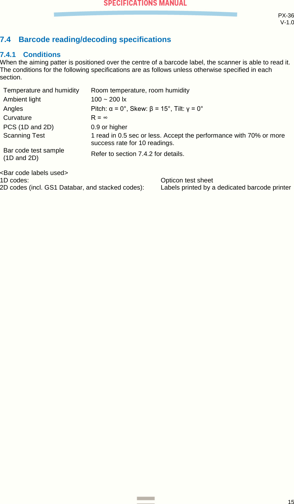 PX-36 V-1.0  15  7.4 Barcode reading/decoding specifications 7.4.1 Conditions When the aiming patter is positioned over the centre of a barcode label, the scanner is able to read it. The conditions for the following specifications are as follows unless otherwise specified in each section.  Temperature and humidity Room temperature, room humidity Ambient light 100 ~ 200 lx  Angles Pitch: α = 0°, Skew: β = 15°, Tilt: γ = 0° Curvature R = ∞ PCS (1D and 2D) 0.9 or higher Scanning Test 1 read in 0.5 sec or less. Accept the performance with 70% or more success rate for 10 readings. Bar code test sample  (1D and 2D) Refer to section 7.4.2 for details.  &lt;Bar code labels used&gt; 1D codes:      Opticon test sheet 2D codes (incl. GS1 Databar, and stacked codes): Labels printed by a dedicated barcode printer      