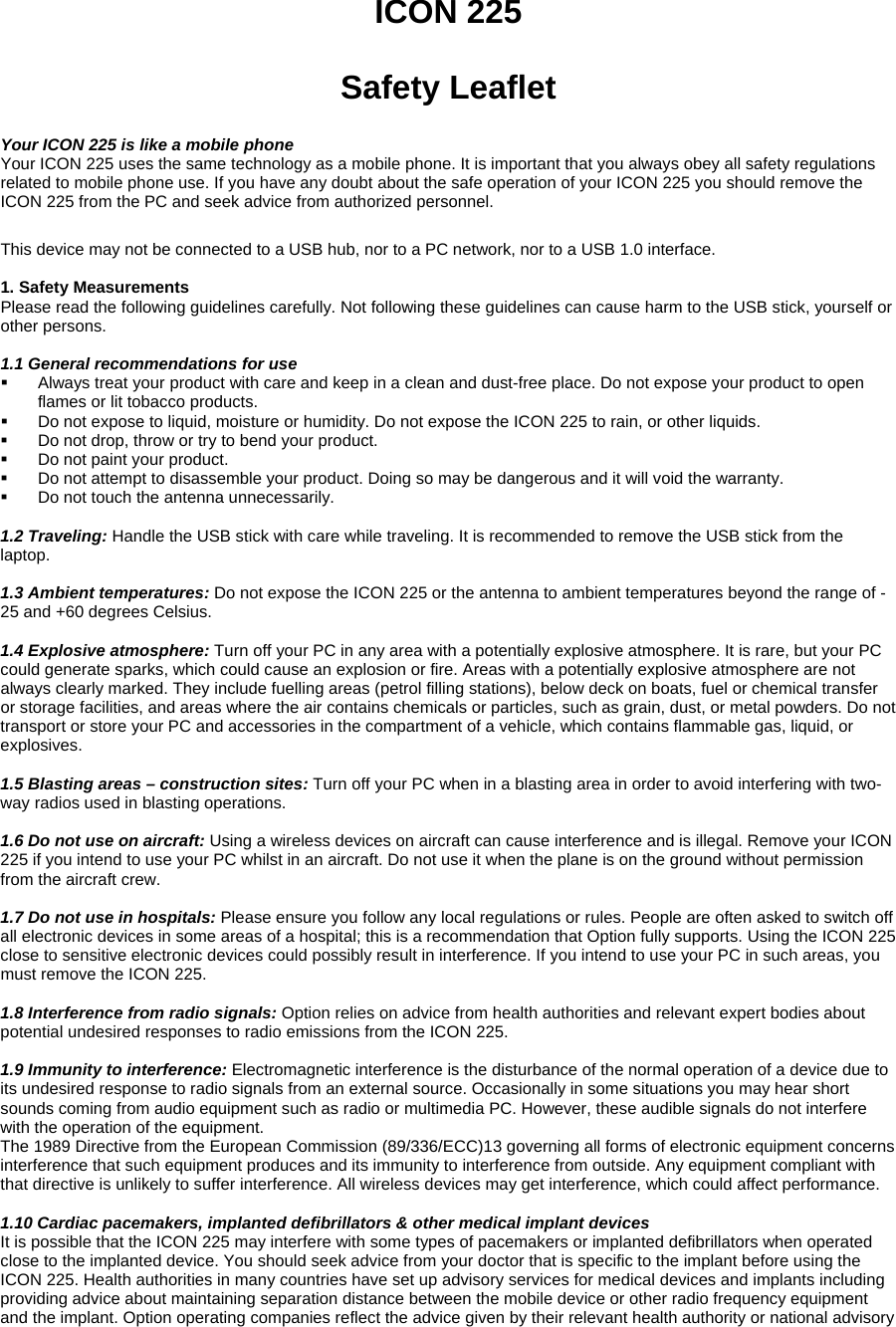 ICON 225  Safety Leaflet  Your ICON 225 is like a mobile phone Your ICON 225 uses the same technology as a mobile phone. It is important that you always obey all safety regulations related to mobile phone use. If you have any doubt about the safe operation of your ICON 225 you should remove the ICON 225 from the PC and seek advice from authorized personnel.  This device may not be connected to a USB hub, nor to a PC network, nor to a USB 1.0 interface.  1. Safety Measurements  Please read the following guidelines carefully. Not following these guidelines can cause harm to the USB stick, yourself or other persons.   1.1 General recommendations for use    Always treat your product with care and keep in a clean and dust-free place. Do not expose your product to open flames or lit tobacco products.    Do not expose to liquid, moisture or humidity. Do not expose the ICON 225 to rain, or other liquids.    Do not drop, throw or try to bend your product.    Do not paint your product.    Do not attempt to disassemble your product. Doing so may be dangerous and it will void the warranty.    Do not touch the antenna unnecessarily.   1.2 Traveling: Handle the USB stick with care while traveling. It is recommended to remove the USB stick from the laptop.    1.3 Ambient temperatures: Do not expose the ICON 225 or the antenna to ambient temperatures beyond the range of -25 and +60 degrees Celsius.   1.4 Explosive atmosphere: Turn off your PC in any area with a potentially explosive atmosphere. It is rare, but your PC could generate sparks, which could cause an explosion or fire. Areas with a potentially explosive atmosphere are not always clearly marked. They include fuelling areas (petrol filling stations), below deck on boats, fuel or chemical transfer or storage facilities, and areas where the air contains chemicals or particles, such as grain, dust, or metal powders. Do not transport or store your PC and accessories in the compartment of a vehicle, which contains flammable gas, liquid, or explosives.   1.5 Blasting areas &ndash; construction sites: Turn off your PC when in a blasting area in order to avoid interfering with two-way radios used in blasting operations.    1.6 Do not use on aircraft: Using a wireless devices on aircraft can cause interference and is illegal. Remove your ICON 225 if you intend to use your PC whilst in an aircraft. Do not use it when the plane is on the ground without permission from the aircraft crew.    1.7 Do not use in hospitals: Please ensure you follow any local regulations or rules. People are often asked to switch off all electronic devices in some areas of a hospital; this is a recommendation that Option fully supports. Using the ICON 225 close to sensitive electronic devices could possibly result in interference. If you intend to use your PC in such areas, you must remove the ICON 225.    1.8 Interference from radio signals: Option relies on advice from health authorities and relevant expert bodies about potential undesired responses to radio emissions from the ICON 225.    1.9 Immunity to interference: Electromagnetic interference is the disturbance of the normal operation of a device due to its undesired response to radio signals from an external source. Occasionally in some situations you may hear short sounds coming from audio equipment such as radio or multimedia PC. However, these audible signals do not interfere with the operation of the equipment.  The 1989 Directive from the European Commission (89/336/ECC)13 governing all forms of electronic equipment concerns interference that such equipment produces and its immunity to interference from outside. Any equipment compliant with that directive is unlikely to suffer interference. All wireless devices may get interference, which could affect performance.   1.10 Cardiac pacemakers, implanted defibrillators &amp; other medical implant devices  It is possible that the ICON 225 may interfere with some types of pacemakers or implanted defibrillators when operated close to the implanted device. You should seek advice from your doctor that is specific to the implant before using the ICON 225. Health authorities in many countries have set up advisory services for medical devices and implants including providing advice about maintaining separation distance between the mobile device or other radio frequency equipment and the implant. Option operating companies reflect the advice given by their relevant health authority or national advisory 