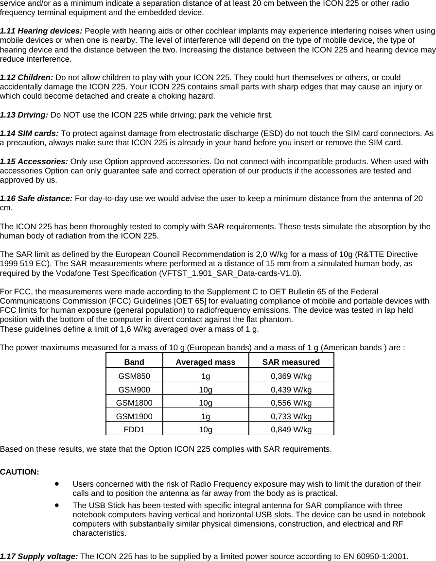 service and/or as a minimum indicate a separation distance of at least 20 cm between the ICON 225 or other radio frequency terminal equipment and the embedded device.   1.11 Hearing devices: People with hearing aids or other cochlear implants may experience interfering noises when using mobile devices or when one is nearby. The level of interference will depend on the type of mobile device, the type of hearing device and the distance between the two. Increasing the distance between the ICON 225 and hearing device may reduce interference.  1.12 Children: Do not allow children to play with your ICON 225. They could hurt themselves or others, or could accidentally damage the ICON 225. Your ICON 225 contains small parts with sharp edges that may cause an injury or which could become detached and create a choking hazard.   1  .13 Driving: Do NOT use the ICON 225 while driving; park the vehicle first.  1.14 SIM cards: To protect against damage from electrostatic discharge (ESD) do not touch the SIM card connectors. As  precaution, always make sure that ICON 225 is already in your hand before you insert or remove the SIM card.  a  1.15 Accessories: Only use Option approved accessories. Do not connect with incompatible products. When used with accessories Option can only guarantee safe and correct operation of our products if the accessories are tested and approved by us.  1.16 Safe distance: For day-to-day use we would advise the user to keep a minimum distance from the antenna of 20 cm.  The ICON 225 has been thoroughly tested to comply with SAR requirements. These tests simulate the absorption by the human body of radiation from the ICON 225.   The SAR limit as defined by the European Council Recommendation is 2,0 W/kg for a mass of 10g (R&amp;TTE Directive 1999 519 EC). The SAR measurements where performed at a distance of 15 mm from a simulated human body, as required by the Vodafone Test Specification (VFTST_1.901_SAR_Data-cards-V1.0).  For FCC, the measurements were made according to the Supplement C to OET Bulletin 65 of the Federal Communications Commission (FCC) Guidelines [OET 65] for evaluating compliance of mobile and portable devices with FCC limits for human exposure (general population) to radiofrequency emissions. The device was tested in lap held position with the bottom of the computer in direct contact against the flat phantom. These guidelines define a limit of 1,6 W/kg averaged over a mass of 1 g.  The power maximums measured for a mass of 10 g (European bands) and a mass of 1 g (American bands ) are : Band  Averaged mass  SAR measured GSM850 1g  0,369 W/kg GSM900 10g  0,439 W/kg GSM1800 10g  0,556 W/kg GSM1900 1g  0,733 W/kg FDD1 10g  0,849 W/kg  Based on these results, we state that the Option ICON 225 complies with SAR requirements.  CAUTION:  &bull; Users concerned with the risk of Radio Frequency exposure may wish to limit the duration of their calls and to position the antenna as far away from the body as is practical. &bull; The USB Stick has been tested with specific integral antenna for SAR compliance with three notebook computers having vertical and horizontal USB slots. The device can be used in notebook computers with substantially similar physical dimensions, construction, and electrical and RF characteristics.  1.17 Supply voltage: The ICON 225 has to be supplied by a limited power source according to EN 60950-1:2001.   