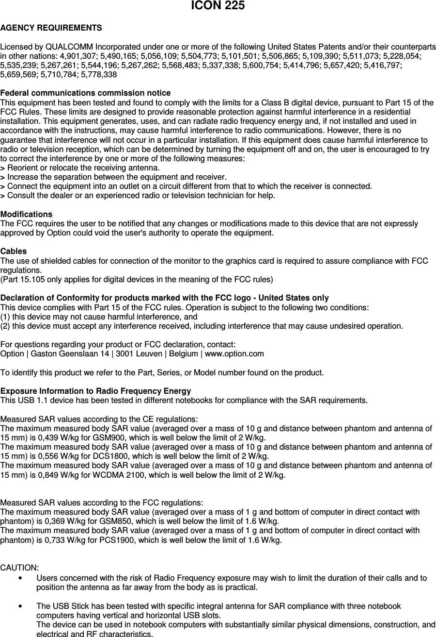   ICON 225  AGENCY REQUIREMENTS  Licensed by QUALCOMM Incorporated under one or more of the following United States Patents and/or their counterparts in other nations: 4,901,307; 5,490,165; 5,056,109; 5,504,773; 5,101,501; 5,506,865; 5,109,390; 5,511,073; 5,228,054; 5,535,239; 5,267,261; 5,544,196; 5,267,262; 5,568,483; 5,337,338; 5,600,754; 5,414,796; 5,657,420; 5,416,797; 5,659,569; 5,710,784; 5,778,338  Federal communications commission notice This equipment has been tested and found to comply with the limits for a Class B digital device, pursuant to Part 15 of the FCC Rules. These limits are designed to provide reasonable protection against harmful interference in a residential installation. This equipment generates, uses, and can radiate radio frequency energy and, if not installed and used in accordance with the instructions, may cause harmful interference to radio communications. However, there is no guarantee that interference will not occur in a particular installation. If this equipment does cause harmful interference to radio or television reception, which can be determined by turning the equipment off and on, the user is encouraged to try to correct the interference by one or more of the following measures: > Reorient or relocate the receiving antenna. > Increase the separation between the equipment and receiver. > Connect the equipment into an outlet on a circuit different from that to which the receiver is connected. > Consult the dealer or an experienced radio or television technician for help.  Modifications The FCC requires the user to be notified that any changes or modifications made to this device that are not expressly approved by Option could void the user's authority to operate the equipment.   Cables The use of shielded cables for connection of the monitor to the graphics card is required to assure compliance with FCC regulations.  (Part 15.105 only applies for digital devices in the meaning of the FCC rules)  Declaration of Conformity for products marked with the FCC logo - United States only This device complies with Part 15 of the FCC rules. Operation is subject to the following two conditions: (1) this device may not cause harmful interference, and  (2) this device must accept any interference received, including interference that may cause undesired operation.  For questions regarding your product or FCC declaration, contact: Option | Gaston Geenslaan 14 | 3001 Leuven | Belgium | www.option.com  To identify this product we refer to the Part, Series, or Model number found on the product.  Exposure Information to Radio Frequency Energy This USB 1.1 device has been tested in different notebooks for compliance with the SAR requirements.  Measured SAR values according to the CE regulations: The maximum measured body SAR value (averaged over a mass of 10 g and distance between phantom and antenna of 15 mm) is 0,439 W/kg for GSM900, which is well below the limit of 2 W/kg. The maximum measured body SAR value (averaged over a mass of 10 g and distance between phantom and antenna of 15 mm) is 0,556 W/kg for DCS1800, which is well below the limit of 2 W/kg. The maximum measured body SAR value (averaged over a mass of 10 g and distance between phantom and antenna of 15 mm) is 0,849 W/kg for WCDMA 2100, which is well below the limit of 2 W/kg.   Measured SAR values according to the FCC regulations: The maximum measured body SAR value (averaged over a mass of 1 g and bottom of computer in direct contact with phantom) is 0,369 W/kg for GSM850, which is well below the limit of 1.6 W/kg. The maximum measured body SAR value (averaged over a mass of 1 g and bottom of computer in direct contact with phantom) is 0,733 W/kg for PCS1900, which is well below the limit of 1.6 W/kg.   CAUTION:  &bull;  Users concerned with the risk of Radio Frequency exposure may wish to limit the duration of their calls and to position the antenna as far away from the body as is practical.  &bull;  The USB Stick has been tested with specific integral antenna for SAR compliance with three notebook computers having vertical and horizontal USB slots. The device can be used in notebook computers with substantially similar physical dimensions, construction, and electrical and RF characteristics.  