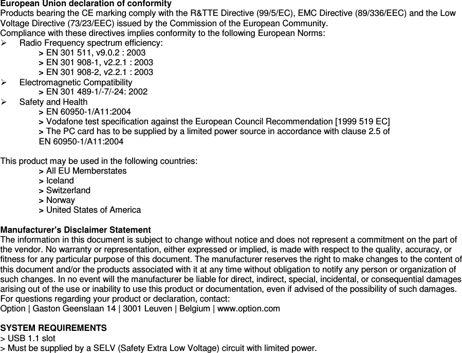     European Union declaration of conformity    Products bearing the CE marking comply with the R&amp;TTE Directive (99/5/EC), EMC Directive (89/336/EEC) and the Low Voltage Directive (73/23/EEC) issued by the Commission of the European Community. Compliance with these directives implies conformity to the following European Norms:   Radio Frequency spectrum efficiency: > EN 301 511, v9.0.2 : 2003 > EN 301 908-1, v2.2.1 : 2003 > EN 301 908-2, v2.2.1 : 2003   Electromagnetic Compatibility > EN 301 489-1/-7/-24: 2002   Safety and Health > EN 60950-1/A11:2004 > Vodafone test specification against the European Council Recommendation [1999 519 EC] > The PC card has to be supplied by a limited power source in accordance with clause 2.5 of  EN 60950-1/A11:2004  This product may be used in the following countries: > All EU Memberstates > Iceland > Switzerland > Norway > United States of America  Manufacturer's Disclaimer Statement The information in this document is subject to change without notice and does not represent a commitment on the part of the vendor. No warranty or representation, either expressed or implied, is made with respect to the quality, accuracy, or fitness for any particular purpose of this document. The manufacturer reserves the right to make changes to the content of this document and/or the products associated with it at any time without obligation to notify any person or organization of such changes. In no event will the manufacturer be liable for direct, indirect, special, incidental, or consequential damages arising out of the use or inability to use this product or documentation, even if advised of the possibility of such damages.  For questions regarding your product or declaration, contact: Option | Gaston Geenslaan 14 | 3001 Leuven | Belgium | www.option.com  SYSTEM REQUIREMENTS > USB 1.1 slot > Must be supplied by a SELV (Safety Extra Low Voltage) circuit with limited power.  