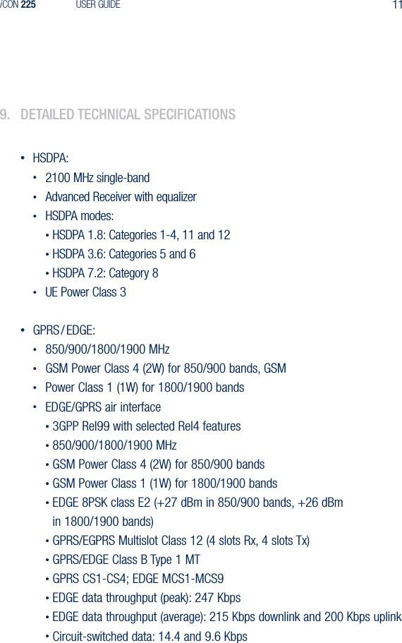 11iCON 225 USER GUIDE9.  detaIled teChnICal speCIfICatIons&bull;  HSDPA: &bull;  2100 MHz single-band &bull;  Advanced Receiver with equalizer &bull;  HSDPA modes:  &bull; HSDPA 1.8: Categories 1-4, 11 and 12  &bull; HSDPA 3.6: Categories 5 and 6  &bull; HSDPA 7.2: Category 8 &bull;  UE Power Class 3&bull;  GPRS / EDGE: &bull;  850/900/1800/1900 MHz &bull;  GSM Power Class 4 (2W) for 850/900 bands, GSM &bull;  Power Class 1 (1W) for 1800/1900 bands &bull;  EDGE/GPRS air interface  &bull; 3GPP Rel99 with selected Rel4 features  &bull; 850/900/1800/1900 MHz  &bull; GSM Power Class 4 (2W) for 850/900 bands  &bull; GSM Power Class 1 (1W) for 1800/1900 bands  &bull; EDGE 8PSK class E2 (+27 dBm in 850/900 bands, +26 dBm      in 1800/1900 bands)  &bull; GPRS/EGPRS Multislot Class 12 (4 slots Rx, 4 slots Tx)  &bull; GPRS/EDGE Class B Type 1 MT  &bull; GPRS CS1-CS4; EDGE MCS1-MCS9  &bull; EDGE data throughput (peak): 247 Kbps  &bull; EDGE data throughput (average): 215 Kbps downlink and 200 Kbps uplink   &bull; Circuit-switched data: 14.4 and 9.6 Kbps