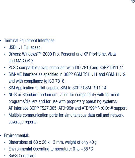 12&bull;  Terminal Equipment Interfaces: &bull;  USB 1.1 Full speed &bull;  Drivers: Windows&trade; 2000 Pro, Personal and XP Pro/Home, Vista    and MAC OS X &bull;  PCSC compatible driver, compliant with ISO 7816 and 3GPP TS11.11 &bull;  SIM-ME interface as specified in 3GPP GSM TS11.11 and GSM 11.12    and with compliance to ISO 7816 &bull;  SIM Application toolkit capable SIM to 3GPP GSM TS11.14 &bull;  NDIS or Standard modem emulation for compatibility with terminal    programs/diallers and for use with proprietary operating systems.    AT Interface 3GPP TS27.005, ATD*99# and ATD*99***<CID># support &bull;  Multiple communication ports for simultaneous data call and network    coverage reports&bull;  Environmental:&bull;  Dimensions of 63 x 26 x 13 mm, weight of only 40 g&bull;  Environmental Operating temperature: 0 to +55 &ordm;C&bull;  RoHS Compliant