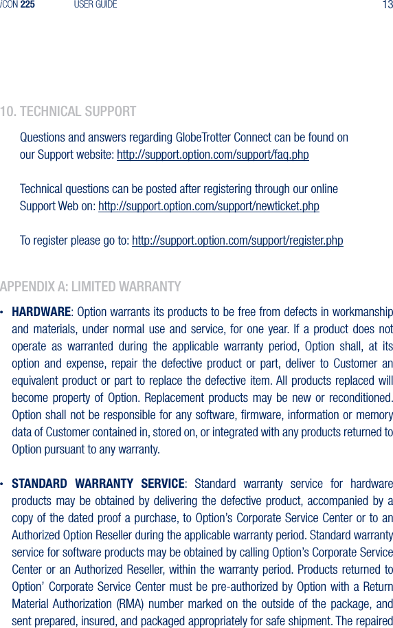 13iCON 225 USER GUIDE10. teChnICal supportQuestions and answers regarding GlobeTrotter Connect can be found on our Support website: http://support.option.com/support/faq.phpTechnical questions can be posted after registering through our online Support Web on: http://support.option.com/support/newticket.phpTo register please go to: http://support.option.com/support/register.phpappendIx a: lImIted Warranty&bull; HARDWARE: Option warrants its products to be free from defects in workmanship and materials, under normal use and service, for  one  year. If  a  product  does  not operate  as  warranted  during  the  applicable  warranty  period,  Option  shall,  at  its option  and  expense,  repair  the  defective  product  or  part,  deliver  to  Customer  an equivalent product or part to replace the defective item. All products replaced will become  property  of  Option. Replacement products may be  new  or  reconditioned. Option shall not be responsible for any software, ﬁrmware, information or memory data of Customer contained in, stored on, or integrated with any products returned to Option pursuant to any warranty.&bull; STANDARD  WARRANTY  SERVICE:  Standard  warranty  service  for  hardware products may be obtained by delivering the defective product,  accompanied  by  a copy of the dated proof a purchase, to Option&rsquo;s Corporate Service Center or to an Authorized Option Reseller during the applicable warranty period. Standard warranty service for software products may be obtained by calling Option&rsquo;s Corporate Service Center or  an Authorized  Reseller, within the warranty period. Products returned  to Option&rsquo; Corporate Service Center must be pre-authorized by Option with a Return Material Authorization  (RMA)  number  marked  on  the outside of the package,  and sent prepared, insured, and packaged appropriately for safe shipment. The repaired 