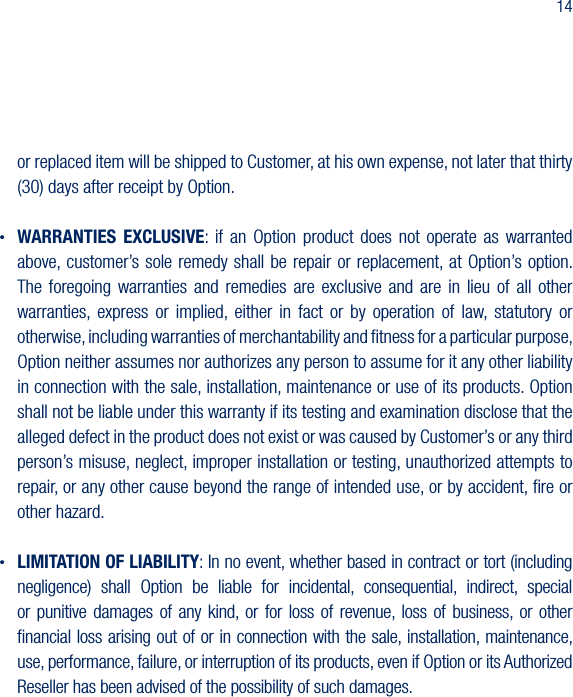 14or replaced item will be shipped to Customer, at his own expense, not later that thirty (30) days after receipt by Option. &bull; WARRANTIES EXCLUSIVE:  if  an  Option  product  does  not  operate  as  warranted above, customer&rsquo;s sole  remedy shall be repair or  replacement, at Option&rsquo;s option. The  foregoing  warranties  and  remedies  are  exclusive  and  are  in  lieu  of  all  other warranties,  express  or  implied,  either  in  fact  or  by  operation  of  law,  statutory  or otherwise, including warranties of merchantability and ﬁtness for a particular purpose, Option neither assumes nor authorizes any person to assume for it any other liability in connection with the sale, installation, maintenance or use of its products. Option shall not be liable under this warranty if its testing and examination disclose that the alleged defect in the product does not exist or was caused by Customer&rsquo;s or any third person&rsquo;s misuse, neglect, improper installation or testing, unauthorized attempts to repair, or any other cause beyond the range of intended use, or by accident, ﬁre or other hazard.&bull; LIMITATION OF LIABILITY: In no event, whether based in contract or tort (including negligence)  shall  Option  be  liable  for  incidental,  consequential,  indirect,  special or  punitive  damages  of  any  kind,  or  for  loss  of  revenue, loss  of  business,  or  other ﬁnancial loss arising out of or in connection with the sale, installation, maintenance, use, performance, failure, or interruption of its products, even if Option or its Authorized Reseller has been advised of the possibility of such damages.