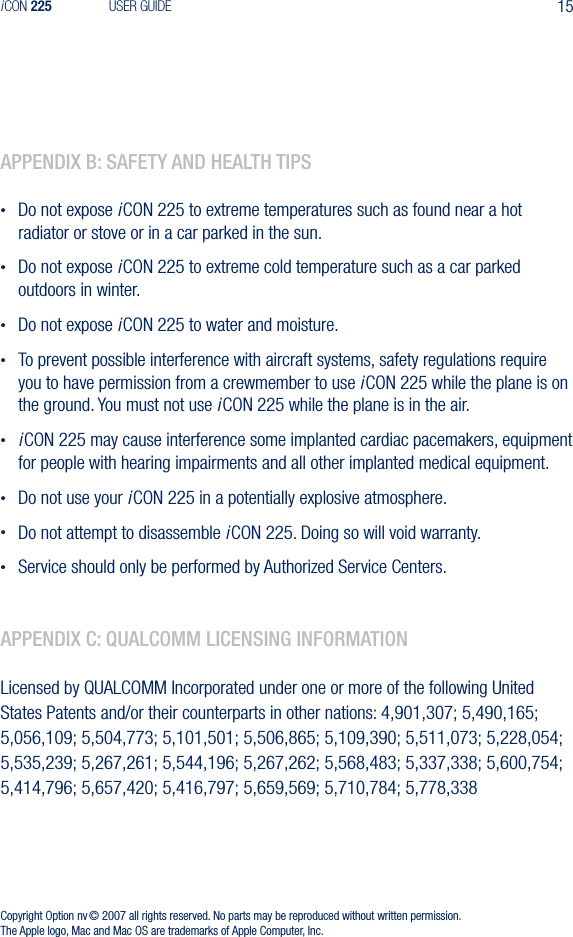 15iCON 225 USER GUIDEappendIx b: safety and health tIps&bull;  Do not expose iCON 225 to extreme temperatures such as found near a hot radiator or stove or in a car parked in the sun.&bull;  Do not expose iCON 225 to extreme cold temperature such as a car parked outdoors in winter.&bull;  Do not expose iCON 225 to water and moisture.&bull;  To prevent possible interference with aircraft systems, safety regulations require you to have permission from a crewmember to use iCON 225 while the plane is on the ground. You must not use iCON 225 while the plane is in the air.&bull; iCON 225 may cause interference some implanted cardiac pacemakers, equipment for people with hearing impairments and all other implanted medical equipment.&bull;  Do not use your iCON 225 in a potentially explosive atmosphere.&bull;  Do not attempt to disassemble iCON 225. Doing so will void warranty.&bull;  Service should only be performed by Authorized Service Centers.appendIx C: qualComm lICensIng InformatIonLicensed by QUALCOMM Incorporated under one or more of the following United States Patents and/or their counterparts in other nations: 4,901,307; 5,490,165; 5,056,109; 5,504,773; 5,101,501; 5,506,865; 5,109,390; 5,511,073; 5,228,054; 5,535,239; 5,267,261; 5,544,196; 5,267,262; 5,568,483; 5,337,338; 5,600,754; 5,414,796; 5,657,420; 5,416,797; 5,659,569; 5,710,784; 5,778,338Copyright Option nv &copy; 2007 all rights reserved. No parts may be reproduced without written permission. The Apple logo, Mac and Mac OS are trademarks of Apple Computer, Inc.