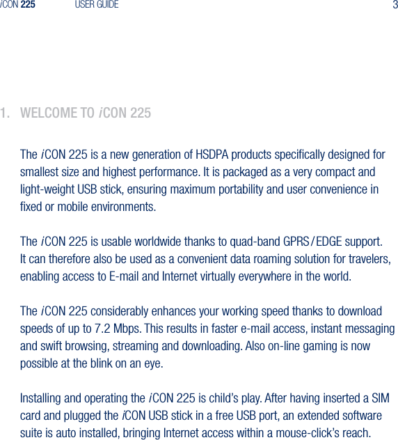 3iCON 225 USER GUIDE1.  WelCome to iCon 225The i CON 225 is a new generation of HSDPA products speciﬁcally designed for smallest size and highest performance. It is packaged as a very compact and light-weight USB stick, ensuring maximum portability and user convenience in ﬁxed or mobile environments.The i CON 225 is usable worldwide thanks to quad-band GPRS / EDGE support.  It can therefore also be used as a convenient data roaming solution for travelers, enabling access to E-mail and Internet virtually everywhere in the world. The i CON 225 considerably enhances your working speed thanks to download speeds of up to 7.2 Mbps. This results in faster e-mail access, instant messaging and swift browsing, streaming and downloading. Also on-line gaming is now possible at the blink on an eye.Installing and operating the i CON 225 is child&rsquo;s play. After having inserted a SIM card and plugged the iCON USB stick in a free USB port, an extended software suite is auto installed, bringing Internet access within a mouse-click&rsquo;s reach.