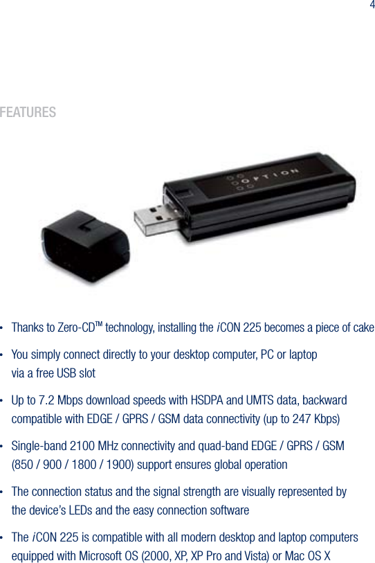 42.  features&bull; Thanks to Zero-CDTM technology, installing the i CON 225 becomes a piece of cake&bull;  You simply connect directly to your desktop computer, PC or laptop  via a free USB slot&bull;  Up to 7.2 Mbps download speeds with HSDPA and UMTS data, backward compatible with EDGE / GPRS / GSM data connectivity (up to 247 Kbps)&bull;  Single-band 2100 MHz connectivity and quad-band EDGE / GPRS / GSM  (850 / 900 / 1800 / 1900) support ensures global operation&bull;  The connection status and the signal strength are visually represented by  the device&rsquo;s LEDs and the easy connection software&bull;  The i CON 225 is compatible with all modern desktop and laptop computers equipped with Microsoft OS (2000, XP, XP Pro and Vista) or Mac OS X