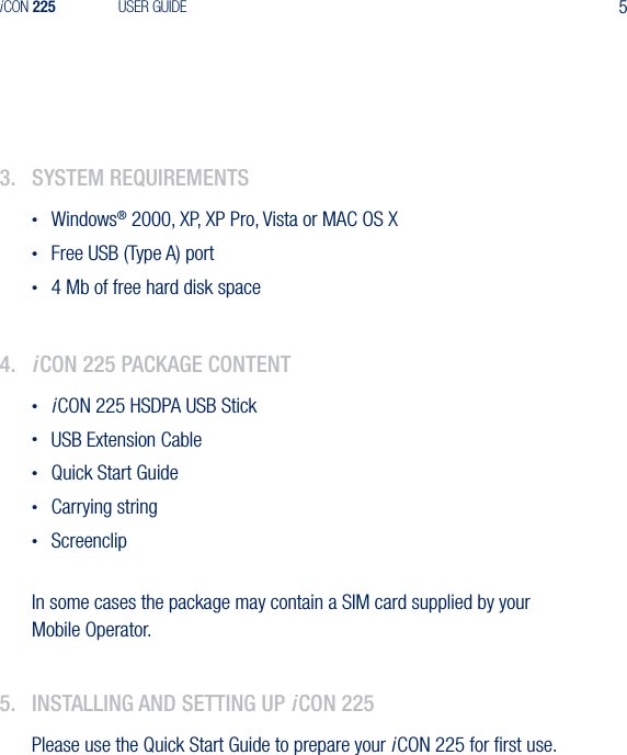 5iCON 225 USER GUIDE3.  system requIrements&bull;  Windows&reg; 2000, XP, XP Pro, Vista or MAC OS X&bull;  Free USB (Type A) port&bull;  4 Mb of free hard disk space4.  iCon 225 paCkage Content&bull; iCON 225 HSDPA USB Stick&bull;  USB Extension Cable&bull;  Quick Start Guide&bull;  Carrying string&bull;  ScreenclipIn some cases the package may contain a SIM card supplied by your Mobile Operator.5.  InstallIng and settIng up iCon 225Please use the Quick Start Guide to prepare your iCON 225 for ﬁrst use.