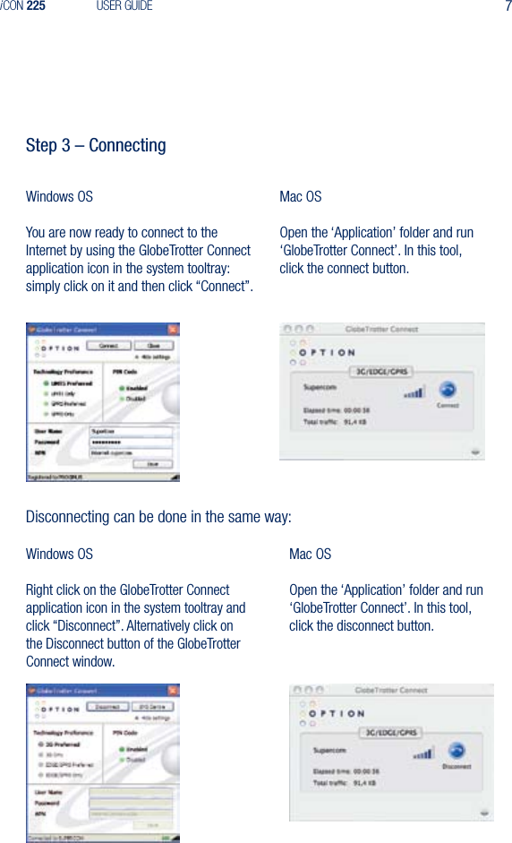 7iCON 225 USER GUIDEStep 3 &ndash; ConnectingWindows OSYou are now ready to connect to the Internet by using the GlobeTrotter Connect application icon in the system tooltray: simply click on it and then click &ldquo;Connect&rdquo;.Mac OSOpen the &lsquo;Application&rsquo; folder and run &lsquo;GlobeTrotter Connect&rsquo;. In this tool, click the connect button. Disconnecting can be done in the same way:Windows OSRight click on the GlobeTrotter Connect application icon in the system tooltray and  click &ldquo;Disconnect&rdquo;. Alternatively click on  the Disconnect button of the GlobeTrotter  Connect window.Mac OSOpen the &lsquo;Application&rsquo; folder and run &lsquo;GlobeTrotter Connect&rsquo;. In this tool, click the disconnect button. 