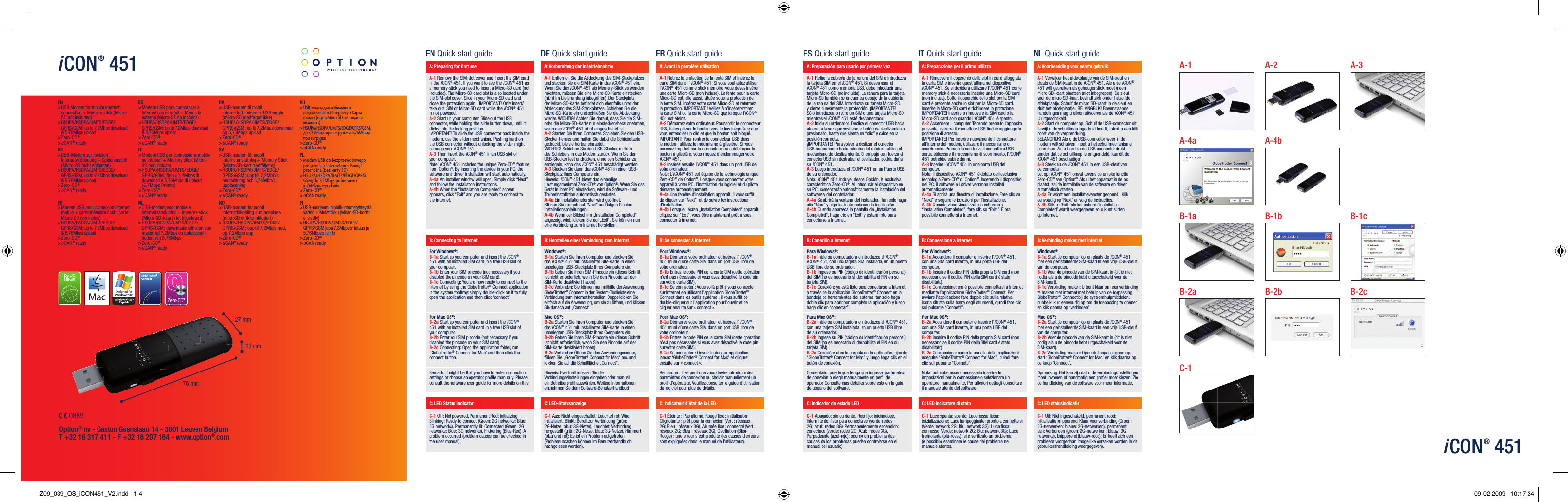 EN Quick start guide DE Quick start guide FR Quick start guideA: Preparing for ﬁ rst use A: Vorbereitung der Inbetriebnahme A: Avant la première utilisationA-1 Remove the SIM-slot cover and Insert the SIM card in the iCON® 451. If you want to use the iCON® 451 as a memory-stick you need to insert a Micro-SD card (not included). The Micro-SD card slot is also located under the SIM-slot cover. Slide in your Micro-SD card and close the protection again.  IMPORTANT! Only insert/take out  SIM or Micro-SD card while the iCON® 451 is not powered.A-2 Start up your computer. Slide out the USB connector, while holding the slide button down, until it clicks into the locking position.  IMPORTANT! To slide the USB connector back inside the modem, use the slider mechanism. Pushing hard on the USB connector without unlocking the slider might damage your iCON® 451. A-3 Then insert the iCON® 451 in an USB slot of your computer.Note: iCON® 451 includes the unique Zero-CD® feature from Option®. By inserting the device in your PC, the software and driver installation will start automatically.A-4a An installer window will open. Simply click “Next” and follow the installation instructions.A-4b When the “Installation Completed” screen appears, click “Exit” and you are ready to connect to the internet.A-1 Entfernen Sie die Abdeckung des SIM-Steckplatzes und stecken Sie die SIM-Karte in das iCON® 451 ein. Wenn Sie das iCON® 451 als Memory-Stick verwenden möchten, müssen Sie eine Micro-SD-Karte einstecken (nicht im Lieferumfang inbegriffen). Der Steckplatz der Micro-SD-Karte beﬁ ndet sich ebenfalls unter der Abdeckung des SIM-Steckplatzes. Schieben Sie die Micro-SD-Karte ein und schließen Sie die Abdeckung wieder. WICHTIG! Achten Sie darauf, dass Sie die SIM- oder die Micro-SD-Karte nur einstecken/herausnehmen, wenn das iCON® 451 nicht eingeschaltet ist.A-2 Starten Sie Ihren Computer. Schieben Sie den USB-Stecker heraus und halten Sie dabei die Schiebetaste gedrückt, bis sie hörbar einrastet.  WICHTIG! Schieben Sie den USB-Stecker mithilfe des Schiebers in das Modem zurück. Wenn Sie den USB-Stecker fest andrücken, ohne den Schieber zu entriegeln, kann das iCON® 451 beschädigt werden. A-3 Stecken Sie dann das iCON® 451 in einen USB-Steckplatz Ihres Computers ein.Hinweis: iCON® 451 bietet das einmalige Leistungsmerkmal Zero-CD® von Option®. Wenn Sie das Gerät in Ihren PC einstecken, wird die Software- und Treiberinstallation automatisch gestartet.A-4a Ein Installationsfenster wird geöffnet. Klicken Sie einfach auf “Next” und folgen Sie den Installationsanleitungen.A-4b Wenn der Bildschirm „Installation Completed“ angezeigt wird, klicken Sie auf „Exit“. Sie können nun eine Verbindung zum Internet herstellen.A-1 Retirez la protection de la fente SIM et insérez la carte SIM dans l’ iCON® 451. Si vous souhaitez utiliser l’iCON® 451 comme stick mémoire, vous devez insérer une carte Micro-SD (non incluse). La fente pour la carte Micro-SD est, elle aussi, située sous la protection de la fente SIM. Insérez votre carte Micro-SD et refermez la protection. IMPORTANT ! Veillez à n’insérer/retirer la carte SIM ou la carte Micro-SD que lorsque l’iCON® 451 est éteint.A-2 Démarrez votre ordinateur. Pour sortir le connecteur USB, faites glisser le bouton vers le bas jusqu’à ce que vous entendiez un clic et que le bouton soit bloqué.  IMPORTANT! Pour rentrer le connecteur USB dans le modem, utilisez le mécanisme à glissière. Si vous poussez trop fort sur le connecteur sans débloquer le bouton à glissière, vous risquez d’endommager votre iCON® 451. A-3 Insérez ensuite l’iCON® 451 dans un port USB de votre ordinateur.Note: L’iCON® 451 est équipé de la technologie unique Zero-CD® de Option®. Lorsque vous connectez votre appareil à votre PC, l’installation du logiciel et du pilote démarre automatiquement.A-4a Une fenêtre d’installation apparaît. Il vous sufﬁ t de cliquer sur “Next”  et de suivre les instructions d’installation.A-4b Lorsque l’écran „Installation Completed“ apparaît, cliquez sur “Exit”, vous êtes maintenant prêt à vous connecter à internet.B: Connecting to internet B: Herstellen einer Verbindung zum Internet B: Se connecter à InternetFor Windows®:B-1a Start up you computer and insert the iCON® 451 with an installed SIM card in a free USB slot of your computer.B-1b Enter your SIM pincode (not necessary if you disabled the pincode on your SIM card).B-1c Connecting: You are now ready to connect to the Internet by using the GlobeTrotter® Connect application in the system tooltray: simply double-click on it to fully open the application and then click ‘connect’.Windows®:B-1a Starten Sie Ihren Computer und stecken Sie das iCON® 451 mit installierter SIM-Karte in einen unbelegten USB-Steckplatz Ihres Computers ein.B-1b Geben Sie Ihren SIM-Pincode ein (dieser Schritt ist nicht erforderlich, wenn Sie den Pincode auf der SIM-Karte deaktiviert haben).B-1c Verbinden: Sie können nun mithilfe der Anwendung GlobeTrotter® Connect in der System-Toolleiste eine Verbindung zum Internet herstellen: Doppelklicken Sie einfach auf die Anwendung, um sie zu öffnen, und klicken Sie danach auf „Connect“.Pour Windows®:B-1a Démarrez votre ordinateur et insérez l’ iCON® 451 muni d’une carte SIM dans un port USB libre de votre ordinateur.B-1b Entrez le code PIN de la carte SIM (cette opération n’est pas nécessaire si vous avez désactivé le code pin sur votre carte SIM).B-1c Se connecter : Vous voilà prêt à vous connecter sur internet en utilisant l’application GlobeTrotter® Connect dans les outils système : il vous sufﬁ t de double-cliquer sur l’application pour l’ouvrir et de cliquer ensuite sur « connect ».For Mac OS®:B-2a Start up you computer and insert the iCON® 451 with an installed SIM card in a free USB slot of your computer.B-2b Enter you SIM pincode (not necessary if you disabled the pincode on your SIM card). B-2c Connecting: Open the application folder, run ‘GlobeTrotter® Connect for Mac’ and then click the connect button.Mac OS®:B-2a Starten Sie Ihren Computer und stecken Sie das iCON® 451 mit installierter SIM-Karte in einen unbelegten USB-Steckplatz Ihres Computers ein.B-2b Geben Sie Ihren SIM-Pincode ein (dieser Schritt ist nicht erforderlich, wenn Sie den Pincode auf der SIM-Karte deaktiviert haben). B-2c Verbinden: Öffnen Sie den Anwendungsordner, führen Sie „GlobeTrotter® Connect for Mac“ aus und klicken Sie auf die Schaltﬂ äche „Connect“.Pour Mac OS®:B-2a Démarrez votre ordinateur et insérez l’ iCON® 451 muni d’une carte SIM dans un port USB libre de votre ordinateur.B-2b Entrez le code PIN de la carte SIM (cette opération n’est pas nécessaire si vous avez désactivé le code pin sur votre carte SIM). B-2c Se connecter : Ouvrez le dossier application, lancez ‘GlobeTrotter® Connect for Mac’ et cliquez ensuite sur « connect ».Remark: It might be that you have to enter connection settings or choose an operator proﬁ le manually. Please consult the software user guide for more details on this.Hinweis: Eventuell müssen Sie die Verbindungseinstellungen eingeben oder manuell ein Betreiberproﬁ l auswählen. Weitere Informationen entnehmen Sie dem Software-Benutzerhandbuch.Remarque : Il se peut que vous deviez introduire des paramètres de connexion ou choisir manuellement un proﬁ l d’opérateur. Veuillez consulter le guide d’utilisation du logiciel pour plus de détails.C: LED Status Indicator C: LED-Statusanzeige C: Indicateur d’état de la LED C-1 Off: Not powered, Permanent Red: Initializing Blinking: Ready to connect (Green: 2G networks; Blue: 3G networks), Permanently lit: Connected (Green: 2G networks; Blue: 3G networks), Flickering (Blue-Red): A problem occurred (problem causes can be checked in the user manual).C-1 Aus: Nicht eingeschaltet, Leuchtet rot: Wird initialisiert, Blinkt: Bereit zur Verbindung (grün: 2G-Netze, blau: 3G-Netze), Leuchtet: Verbindung hergestellt (grün: 2G-Netze, blau: 3G-Netze), Flimmert (blau und rot): Es ist ein Problem aufgetreten (Problemursachen können im Benutzerhandbuch nachgelesen werden). C-1 Éteinte : Pas allumé, Rouge ﬁ xe : initialisation Clignotante : prêt pour la connexion (Vert : réseaux 2G; Bleu : réseaux 3G), Allumée ﬁ xe : connecté (Vert : réseaux 2G; Bleu : réseaux 3G), Oscillation (Bleu-Rouge) : une erreur s’est produite (les causes d’erreurs sont expliquées dans le manuel de l’utilisateur). ES Quick start guide IT Quick start guide NL Quick start guideA: Preparación para usarlo por primera vez A: Preparazione per il primo utilizzo A: Voorbereiding voor eerste gebruikA-1 Retire la cubierta de la ranura del SIM e introduzca la tarjeta SIM en el iCON® 451. Si desea usar el iCON® 451 como memoria USB, debe introducir una tarjeta Micro-SD (no incluida). La ranura para la tarjeta Micro-SD también se encuentra debajo de la cubierta de la ranura del SIM. Introduzca su tarjeta Micro-SD y cierre nuevamente la protección. ¡IMPORTANTE! Sólo introduzca o retire un SIM o una tarjeta Micro-SD mientras el iCON® 451 esté desconectado.A-2 Inicie su ordenador. Deslice el conector USB hacia afuera, a la vez que sostiene el botón de deslizamiento presionado, hasta que sienta un “clic” y calce en la posición correcta.  ¡IMPORTANTE! Para volver a deslizar el conector USB nuevamente hacia adentro del módem, utilice el mecanismo de deslizamiento. Si empuja con fuerza el conector USB sin destrabar el deslizador, podría dañar su iCON® 451. A-3 Luego introduzca el iCON® 451 en un Puerto USB de su ordenador.Nota: iCON® 451 incluye, desde Opción, la exclusiva característica Zero-CD®. Al introducir el dispositivo en su PC, comenzarán automáticamente la instalación del software y del controlador.A-4a Se abrirá la ventana del instalador.  Tan solo haga clic “Next” y siga las instrucciones de instalación.A-4b Cuando aparezca la pantalla de „Installation Completed“, haga clic en “Exit” y estará listo para conectarse a Internet.A-1 Rimuovere il coperchio dello slot in cui è alloggiata la carta SIM e inserire quest’ultima nel dispositivo iCON® 451. Se si desidera utilizzare l’iCON® 451 come memory stick è necessario inserire una Micro-SD card (non inclusa). Sotto il coperchio dello slot per la SIM card è presente anche lo slot per la Micro-SD card. Inserire la Micro-SD card e richiudere la protezione. IMPORTANTE! Inserire o rimuovere la SIM card o la Micro-SD card solo quando l’iCON® 451 è spento.A-2 Accendere il computer. Tenendo premuto l’apposito pulsante, estrarre il connettore USB ﬁ nché raggiunge la posizione di arresto.  IMPORTANTE! Per inserire nuovamente il connettore all’interno del modem, utilizzare il meccanismo di scorrimento. Premendo con forza il connettore USB senza sbloccare il meccanismo di scorrimento, l’iCON® 451 potrebbe subire danni. A-3 Inserire l’iCON® 451 in una porta USB del computer.Nota: Il dispositivo iCON® 451 è dotato dell’esclusiva tecnologia Zero-CD® di Option®. Inserendo il dispositivo nel PC, il software e i driver verranno installati automaticamente.A-4a Si aprirà una ﬁ nestra di installazione. Fare clic su “Next” e seguire le istruzioni per l’installazione.A-4b Quando viene visualizzata la schermata “Installation Completed”, fare clic su “Exiti”. È ora possibile connettersi a Internet.A-1 Verwijder het afdekplaatje van de SIM-sleuf en plaats de SIM-kaart in de iCON® 451. Als u de iCON® 451 wilt gebruiken als geheugenstick moet u een micro SD-kaart plaatsen (niet inbegrepen). De sleuf voor de micro SD-kaart bevindt zich onder hetzelfde afdekplaatje. Schuif de micro SD-kaart in de sleuf en sluit het afdekplaatje.  BELANGRIJK! Bovenstaande handelingen mag u alleen uitvoeren als de iCON® 451 is uitgeschakeld.A-2 Start de computer op. Schuif de USB-connector uit, terwijl u de schuifknop ingedrukt houdt, totdat u een klik hoort van de vergrendeling.  BELANGRIJK! Als u de USB-connector weer in de modem wilt schuiven, moet u het schuifmechanisme gebruiken. Als u hard op de USB-connector drukt zonder dat de schuifknop is ontgrendeld, kan dit de iCON® 451 beschadigen. A-3 Steek nu de iCON® 451 in een USB-sleuf van de computer.Let op: iCON® 451 omvat tevens de unieke functie Zero-CD® van Option®. Als u het apparaat in de pc plaatst, zal de installatie van de software en driver automatisch starten.A-4a Er wordt een installatievenster geopend.  Klik eenvoudig op ‘Next’ en volg de instructies.A-4b Klik op ‘Exit’ als het scherm ‘Installation Completed’ wordt weergegeven en u kunt surfen op internet.B: Conexión a Internet B: Connessione a Internet B: Verbinding maken met internetPara Windows®:B-1a Inicie su computadora e introduzca el iCON® iCON® 451, con una tarjeta SIM instalada, en un puerto USB libre de su ordenador.B-1b Ingrese su PIN (código de identiﬁ cación personal) del SIM (no es necesario si deshabilita el PIN en su tarjeta SIM).B-1c Conexión: ya está listo para conectarse a Internet a través de la aplicación GlobeTrotter® Connect en la bandeja de herramientas del sistema: tan solo haga doble clic para abrir por completo la aplicación y luego haga clic en “conectar”.Per Windows®:B-1a Accendere il computer e inserire l’iCON® 451, con una SIM card inserita, in una porta USB del computer.B-1b Inserire il codice PIN della propria SIM card (non necessario se il codice PIN della SIM card è stato disabilitato).B-1c Connessione: ora è possibile connettersi a Internet mediante l’applicazione GlobeTrotter® Connect. Per avviare l’applicazione fare doppio clic sulla relativa icona situata sulla barra degli strumenti, quindi fare clic sul pulsante “Connetti”.Windows®:B-1a Start de computer op en plaats de iCON® 451 met een geïnstalleerde SIM-kaart in een vrije USB-sleuf van de computer.B-1b Voer de pincode van de SIM-kaart in (dit is niet nodig als u de pincode hebt uitgeschakeld voor de SIM-kaart).B-1c Verbinding maken: U bent klaar om een verbinding te maken met internet met behulp van de toepassing GlobeTrotter® Connect bij de systeemhulpmiddelen: dubbelklik er eenvoudig op om de toepassing te openen en klik daarna op ‘verbinden’.Para Mac OS®:B-2a Inicie su computadora e introduzca el iCON® 451, con una tarjeta SIM instalada, en un puerto USB libre de su ordenador.B-2b Ingrese su PIN (código de identiﬁ cación personal) del SIM (no es necesario si deshabilita el PIN en su tarjeta SIM).  B-2c Conexión: abra la carpeta de la aplicación, ejecute “GlobeTrotter® Connect for Mac” y luego haga clic en el botón de conexión.Per Mac OS®:B-2a Accendere il computer e inserire l’iCON® 451, con una SIM card inserita, in una porta USB del computer.B-2b Inserire il codice PIN della propria SIM card (non necessario se il codice PIN della SIM card è stato disabilitato). B-2c Connessione: aprire la cartella delle applicazioni, eseguire “GlobeTrotter® Connect for Mac”, quindi fare clic sul pulsante “Connetti”.Mac OS®:B-2a Start de computer op en plaats de iCON® 451 met een geïnstalleerde SIM-kaart in een vrije USB-sleuf van de computer.B-2b Voer de pincode van de SIM-kaart in (dit is niet nodig als u de pincode hebt uitgeschakeld voor de SIM-kaart).B-2c Verbinding maken: Open de toepassingenmap, start ‘GlobeTrotter® Connect for Mac’ en klik daarna op de knop ‘Connect’.Comentario: puede que tenga que ingresar parámetros de conexión o elegir manualmente un perﬁ l de operador. Consulte más detalles sobre esto en la guía de usuario del software.Nota: potrebbe essere necessario inserire le impostazioni per la connessione o selezionare un operatore manualmente. Per ulteriori dettagli consultare il manuale utente del software.Opmerking: Het kan zijn dat u de verbindingsinstellingen moet invoeren of handmatig een proﬁ el moet kiezen. Zie de handleiding van de software voor meer informatie.C: Indicador de estado LED C: LED indicatore di stato C: LED statusindicatieC-1 Apagado: sin corriente, Rojo ﬁ jo: iniciándose, Intermitente: listo para conectarse (verde: redes 2G; azul:  redes 3G), Permanentemente encendido: conectado (verde: redes 2G; Azul:  redes 3G), Parpadeante (azul-rojo): ocurrió un problema (las causas de los problemas pueden controlarse en el manual del usuario).C-1 Luce spenta: spento; Luce rossa ﬁ ssa: inizializzazione; Luce lampeggiante: pronto a connettersi (Verde: network 2G; Blu: network 3G); Luce ﬁ ssa: connesso (Verde: network 2G; Blu: network 3G); Luce tremolante (blu-rossa): si è veriﬁ cato un problema (è possibile esaminare le cause del problema nel manuale utente). C-1 Uit: Niet ingeschakeld, permanent rood: Initialisatie knipperend: Klaar voor verbinding (Groen: 2G-netwerken; blauw: 3G-networken), permanent aan: Verbonden (groen: 2G-netwerken; blauw: 3G networks), knipperend (blauw-rood): Er heeft zich een probleem voorgedaan (mogelijke oorzaken worden in de gebruikershandleiding weergegeven).  iCON® 451EN USB Modem for mobile internet  &gt;connection + Memory stick (Micro-SD not included) HSUPA/HSDPA/UMTS/EDGE/ &gt;GPRS/GSM; up to 7.2Mbps download &amp; 5.76Mbps uploadZero-CD &gt;®u &gt;CAN® readyDE USB-Modem zur mobilen  &gt;Internetverbindung + Speicherstick (Micro-SD nicht enthalten) HSUPA/HSDPA/UMTS/EDGE/ &gt;GPRS/GSM; up to 7.2Mbps download &amp; 5.76Mbps uploadZero-CD &gt;®u &gt;CAN® readyFR Modem USB pour connexion Internet  &gt;mobile + carte mémoire ﬂ ash (carte Micro-SD non inclue) HSUPA/HSDPA/UMTS/EDGE/ &gt;GPRS/GSM; up to 7.2Mbps download &amp; 5.76Mbps uploadZero-CD &gt;®u &gt;CAN® readyES Módem USB para conectarse a  &gt;Internet con el móvil + Memoria externa (Micro-SD no incluida) HSUPA/HSDPA/UMTS/EDGE/ &gt;GPRS/GSM; up to 7.2Mbps download &amp; 5.76Mbps uploadZero-CD &gt;®u &gt;CAN® readyIT Modem USB per connessione mobile  &gt;ad internet + Memory stick (Micro-SD non inclusa)HSUPA/HSDPA/UMTS/EDGE/ &gt;GPRS/GSM; ﬁ no a 7,2Mbps di download e 5.76Mbps di upload (5.7Mbps Pronto)Zero-CD &gt;®u &gt;CAN® readyNL USB-modem voor mobiele  &gt;internetaansluiting + memory-stick (Micro-SD-kaart niet bijgeleverd) HSUPA/HSDPA/UMTS/EDGE/ &gt;GPRS/GSM; downloadsnelheden van maximaal 7,2Mbps en uploadsnel-heden van 5,76MbpsZero-CD &gt;®u &gt;CAN® readyDA USB-modem til mobil  &gt;internetforbindelse + USB-nøgle (mikro-SD medfølger ikke) HSUPA/HSDPA/UMTS/EDGE/ &gt;GPRS/GSM, op til 7,2Mbps download og 5,76Mbps uploadZero-CD &gt;®u &gt;CAN® readySV USB-modem för mobil  &gt;Internetanslutning + Memory Stick (Micro-SD-kort medföljer ej) HSUPA/HSDPA/UMTS/EDGE/ &gt;GPRS/GSM; upp till 7,2Mbit/s nedladdning och 5,76Mbit/s uppladdningZero-CD &gt;®u &gt;CAN® readyNO USB-modem for mobil  &gt;internettilkobling + minnepinne (mikroSD er ikke inkludert) HSUPA/HSDPA/UMTS/EDGE/ &gt;GPRS/GSM; opp til 7,2Mbps ned, og 7,2Mbps oppZero-CD &gt;®u &gt;CAN® readyRUUSB-модем для мобильного  &gt;подключения к Интернету + Карта памяти (карта Micro-SD не входит в комплект)HSUPA/HSDPA/UMTS/EDGE/GPRS/GSM,  &gt;до 7,2Мбит/с при загрузке и  5,76Мбит/с при выгрузкеZero-CD &gt;®u &gt;CAN readyPL  &gt;Modem USB do bezprzewodowego połączenia z Internetem + Pamięć przenośna (bez karty SD)HSUPA/HSDPA/UMTS/EDGE/GPRS/ &gt;GSM; do 7,2Mbps pobieranie i 5,76Mbps wysyłanieZero-CD &gt;®u &gt;CAN readyFIUSB-modeemi mobiili-internetyhteyttä  &gt;varten + Muistitikku (Micro-SD-kortti ei sisälly)HSUPA/HSDPA/UMTS/EDGE/ &gt;GPRS/GSM jopa 7,2Mbps:n lataus ja 5,76Mbps:n siirtoZero-CD &gt;®u &gt;CAN readyiCON® 451Option® nv - Gaston Geenslaan 14 - 3001 Leuven Belgium T +32 16 317 411 - F +32 16 207 164 - www.option®.comRoHSCOMPLIANT 76 mm27 mm13 mmGlobeTrotter® Connect0889Zero-CD®B-2aC-1A-1 A-2A-4a A-4bA-3B-1a B-1bB-2bB-1cB-2cZ09_039_QS_iCON451_V2.indd   1-4 09-02-2009   10:17:34
