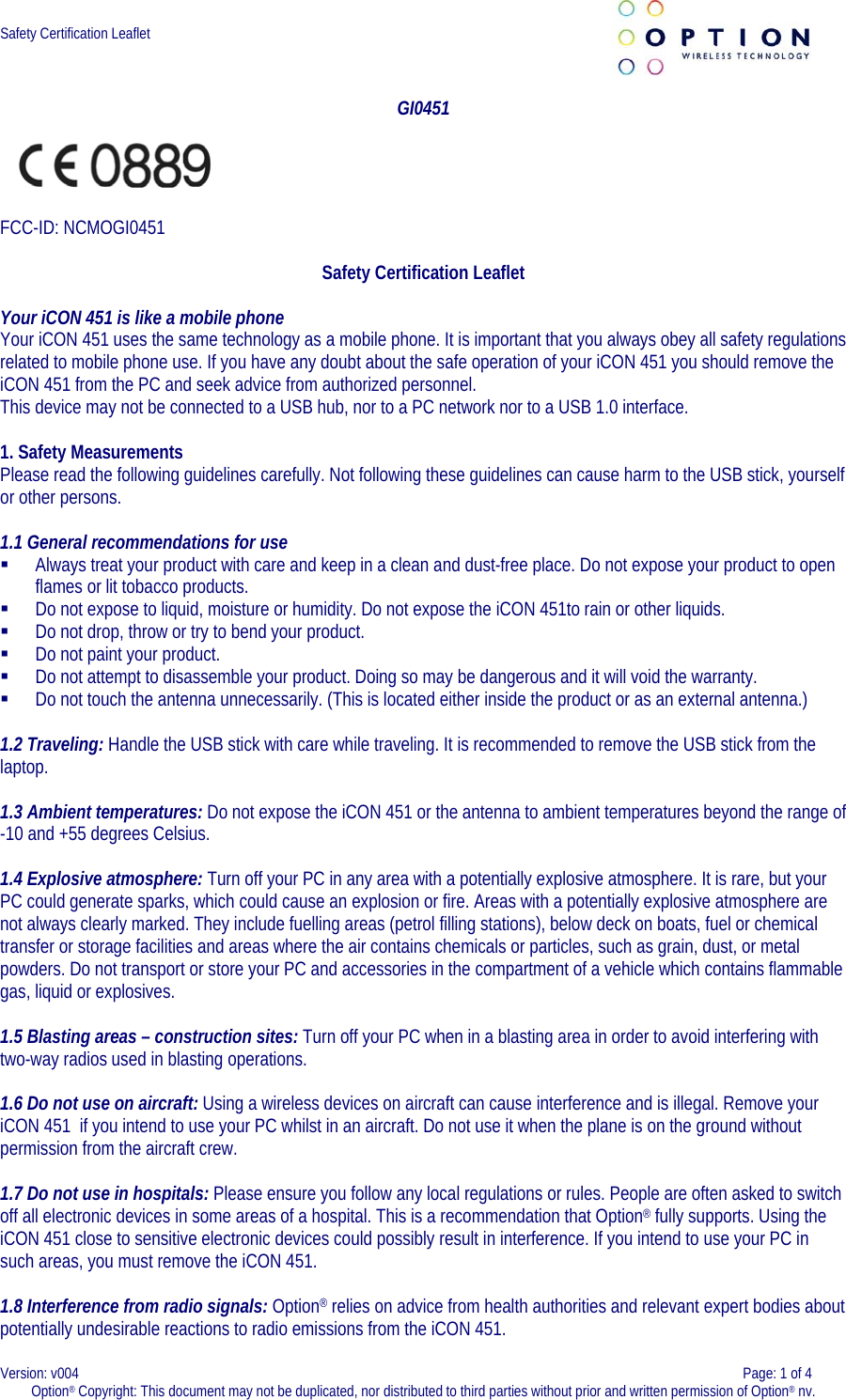  Safety Certification Leaflet     GI0451   FCC-ID: NCMOGI0451  Safety Certification Leaflet  Your iCON 451 is like a mobile phone Your iCON 451 uses the same technology as a mobile phone. It is important that you always obey all safety regulations related to mobile phone use. If you have any doubt about the safe operation of your iCON 451 you should remove the iCON 451 from the PC and seek advice from authorized personnel. This device may not be connected to a USB hub, nor to a PC network nor to a USB 1.0 interface.  1. Safety Measurements  Please read the following guidelines carefully. Not following these guidelines can cause harm to the USB stick, yourself or other persons.   1.1 General recommendations for use   Always treat your product with care and keep in a clean and dust-free place. Do not expose your product to open flames or lit tobacco products.   Do not expose to liquid, moisture or humidity. Do not expose the iCON 451to rain or other liquids.   Do not drop, throw or try to bend your product.   Do not paint your product.   Do not attempt to disassemble your product. Doing so may be dangerous and it will void the warranty.   Do not touch the antenna unnecessarily. (This is located either inside the product or as an external antenna.)  1.2 Traveling: Handle the USB stick with care while traveling. It is recommended to remove the USB stick from the laptop.    1.3 Ambient temperatures: Do not expose the iCON 451 or the antenna to ambient temperatures beyond the range of -10 and +55 degrees Celsius.   1.4 Explosive atmosphere: Turn off your PC in any area with a potentially explosive atmosphere. It is rare, but your PC could generate sparks, which could cause an explosion or fire. Areas with a potentially explosive atmosphere are not always clearly marked. They include fuelling areas (petrol filling stations), below deck on boats, fuel or chemical transfer or storage facilities and areas where the air contains chemicals or particles, such as grain, dust, or metal powders. Do not transport or store your PC and accessories in the compartment of a vehicle which contains flammable gas, liquid or explosives.   1.5 Blasting areas – construction sites: Turn off your PC when in a blasting area in order to avoid interfering with two-way radios used in blasting operations.    1.6 Do not use on aircraft: Using a wireless devices on aircraft can cause interference and is illegal. Remove your iCON 451  if you intend to use your PC whilst in an aircraft. Do not use it when the plane is on the ground without permission from the aircraft crew.    1.7 Do not use in hospitals: Please ensure you follow any local regulations or rules. People are often asked to switch off all electronic devices in some areas of a hospital. This is a recommendation that Option® fully supports. Using the iCON 451 close to sensitive electronic devices could possibly result in interference. If you intend to use your PC in such areas, you must remove the iCON 451.    1.8 Interference from radio signals: Option® relies on advice from health authorities and relevant expert bodies about potentially undesirable reactions to radio emissions from the iCON 451.  Version: v004    Page: 1 of 4 Option® Copyright: This document may not be duplicated, nor distributed to third parties without prior and written permission of Option® nv.  