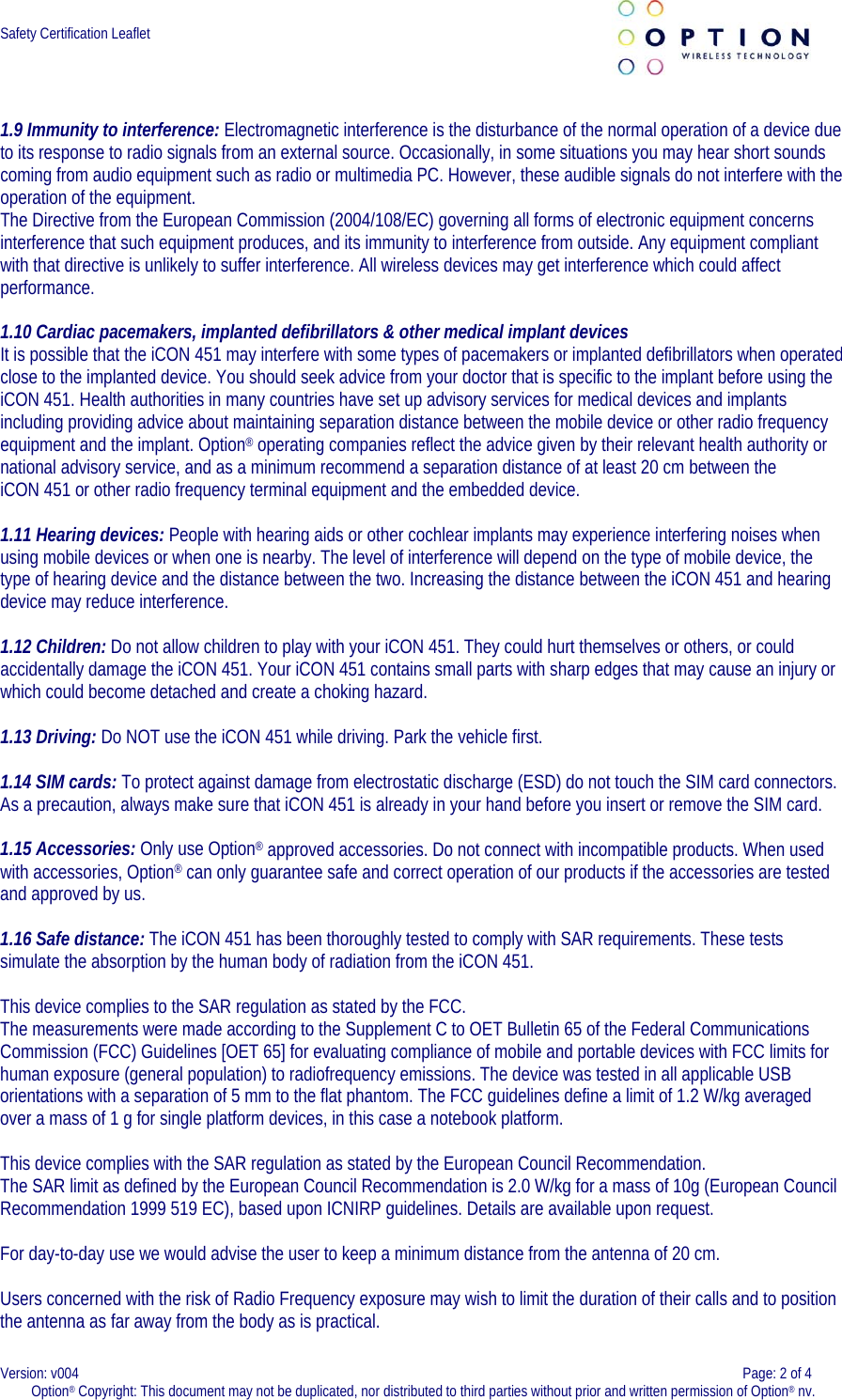  Safety Certification Leaflet       1.9 Immunity to interference: Electromagnetic interference is the disturbance of the normal operation of a device due to its response to radio signals from an external source. Occasionally, in some situations you may hear short sounds coming from audio equipment such as radio or multimedia PC. However, these audible signals do not interfere with the operation of the equipment.  The Directive from the European Commission (2004/108/EC) governing all forms of electronic equipment concerns interference that such equipment produces, and its immunity to interference from outside. Any equipment compliant with that directive is unlikely to suffer interference. All wireless devices may get interference which could affect performance.   1.10 Cardiac pacemakers, implanted defibrillators &amp; other medical implant devices  It is possible that the iCON 451 may interfere with some types of pacemakers or implanted defibrillators when operated close to the implanted device. You should seek advice from your doctor that is specific to the implant before using the iCON 451. Health authorities in many countries have set up advisory services for medical devices and implants including providing advice about maintaining separation distance between the mobile device or other radio frequency equipment and the implant. Option® operating companies reflect the advice given by their relevant health authority or national advisory service, and as a minimum recommend a separation distance of at least 20 cm between the iCON 451 or other radio frequency terminal equipment and the embedded device.   1.11 Hearing devices: People with hearing aids or other cochlear implants may experience interfering noises when using mobile devices or when one is nearby. The level of interference will depend on the type of mobile device, the type of hearing device and the distance between the two. Increasing the distance between the iCON 451 and hearing device may reduce interference.  1.12 Children: Do not allow children to play with your iCON 451. They could hurt themselves or others, or could accidentally damage the iCON 451. Your iCON 451 contains small parts with sharp edges that may cause an injury or which could become detached and create a choking hazard.   1.13 Driving: Do NOT use the iCON 451 while driving. Park the vehicle first.    1.14 SIM cards: To protect against damage from electrostatic discharge (ESD) do not touch the SIM card connectors. As a precaution, always make sure that iCON 451 is already in your hand before you insert or remove the SIM card.    1.15 Accessories: Only use Option® approved accessories. Do not connect with incompatible products. When used with accessories, Option® can only guarantee safe and correct operation of our products if the accessories are tested and approved by us.  1.16 Safe distance: The iCON 451 has been thoroughly tested to comply with SAR requirements. These tests simulate the absorption by the human body of radiation from the iCON 451.   This device complies to the SAR regulation as stated by the FCC. The measurements were made according to the Supplement C to OET Bulletin 65 of the Federal Communications Commission (FCC) Guidelines [OET 65] for evaluating compliance of mobile and portable devices with FCC limits for human exposure (general population) to radiofrequency emissions. The device was tested in all applicable USB orientations with a separation of 5 mm to the flat phantom. The FCC guidelines define a limit of 1.2 W/kg averaged over a mass of 1 g for single platform devices, in this case a notebook platform.  This device complies with the SAR regulation as stated by the European Council Recommendation.  The SAR limit as defined by the European Council Recommendation is 2.0 W/kg for a mass of 10g (European Council Recommendation 1999 519 EC), based upon ICNIRP guidelines. Details are available upon request.  For day-to-day use we would advise the user to keep a minimum distance from the antenna of 20 cm.  Users concerned with the risk of Radio Frequency exposure may wish to limit the duration of their calls and to position the antenna as far away from the body as is practical. Version: v004    Page: 2 of 4 Option® Copyright: This document may not be duplicated, nor distributed to third parties without prior and written permission of Option® nv.  