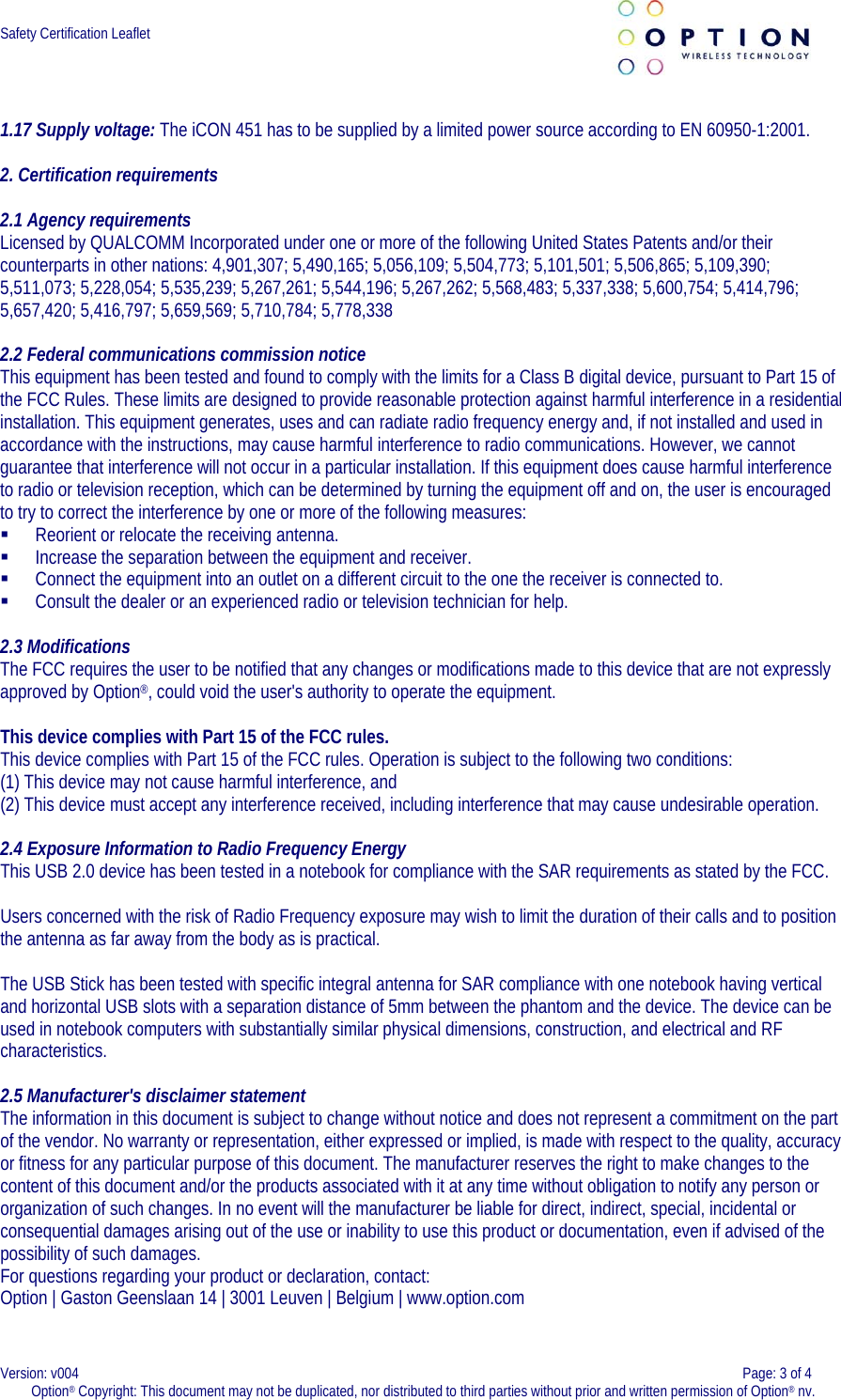  Safety Certification Leaflet      1.17 Supply voltage: The iCON 451 has to be supplied by a limited power source according to EN 60950-1:2001.    2. Certification requirements  2.1 Agency requirements Licensed by QUALCOMM Incorporated under one or more of the following United States Patents and/or their counterparts in other nations: 4,901,307; 5,490,165; 5,056,109; 5,504,773; 5,101,501; 5,506,865; 5,109,390; 5,511,073; 5,228,054; 5,535,239; 5,267,261; 5,544,196; 5,267,262; 5,568,483; 5,337,338; 5,600,754; 5,414,796; 5,657,420; 5,416,797; 5,659,569; 5,710,784; 5,778,338  2.2 Federal communications commission notice This equipment has been tested and found to comply with the limits for a Class B digital device, pursuant to Part 15 of the FCC Rules. These limits are designed to provide reasonable protection against harmful interference in a residential installation. This equipment generates, uses and can radiate radio frequency energy and, if not installed and used in accordance with the instructions, may cause harmful interference to radio communications. However, we cannot guarantee that interference will not occur in a particular installation. If this equipment does cause harmful interference to radio or television reception, which can be determined by turning the equipment off and on, the user is encouraged to try to correct the interference by one or more of the following measures:  Reorient or relocate the receiving antenna.  Increase the separation between the equipment and receiver.  Connect the equipment into an outlet on a different circuit to the one the receiver is connected to.  Consult the dealer or an experienced radio or television technician for help.  2.3 Modifications The FCC requires the user to be notified that any changes or modifications made to this device that are not expressly approved by Option®, could void the user&apos;s authority to operate the equipment.   This device complies with Part 15 of the FCC rules. This device complies with Part 15 of the FCC rules. Operation is subject to the following two conditions: (1) This device may not cause harmful interference, and  (2) This device must accept any interference received, including interference that may cause undesirable operation.  2.4 Exposure Information to Radio Frequency Energy This USB 2.0 device has been tested in a notebook for compliance with the SAR requirements as stated by the FCC.   Users concerned with the risk of Radio Frequency exposure may wish to limit the duration of their calls and to position the antenna as far away from the body as is practical.  The USB Stick has been tested with specific integral antenna for SAR compliance with one notebook having vertical and horizontal USB slots with a separation distance of 5mm between the phantom and the device. The device can be used in notebook computers with substantially similar physical dimensions, construction, and electrical and RF characteristics.  2.5 Manufacturer&apos;s disclaimer statement The information in this document is subject to change without notice and does not represent a commitment on the part of the vendor. No warranty or representation, either expressed or implied, is made with respect to the quality, accuracy or fitness for any particular purpose of this document. The manufacturer reserves the right to make changes to the content of this document and/or the products associated with it at any time without obligation to notify any person or organization of such changes. In no event will the manufacturer be liable for direct, indirect, special, incidental or consequential damages arising out of the use or inability to use this product or documentation, even if advised of the possibility of such damages.  For questions regarding your product or declaration, contact: Option | Gaston Geenslaan 14 | 3001 Leuven | Belgium | www.option.com  Version: v004    Page: 3 of 4 Option® Copyright: This document may not be duplicated, nor distributed to third parties without prior and written permission of Option® nv.  