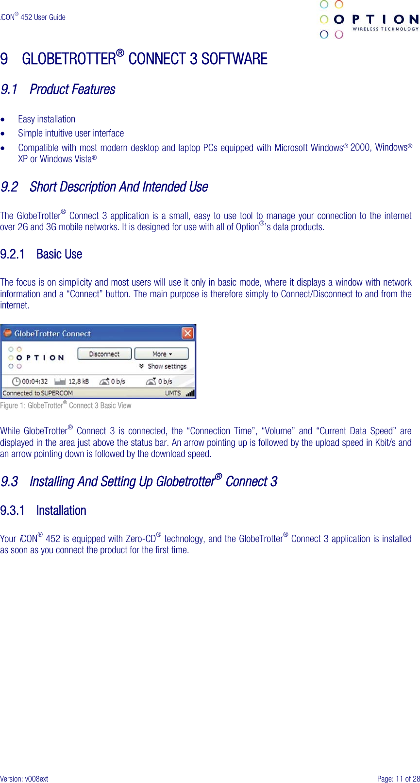  iCON® 452 User Guide     Version: v008ext  Page: 11 of 28 9 GLOBETROTTER® CONNECT 3 SOFTWARE  9.1 Product Features  • Easy installation • Simple intuitive user interface • Compatible with most modern desktop and laptop PCs equipped with Microsoft Windows® 2000, Windows® XP or Windows Vista®  9.2 Short Description And Intended Use  The GlobeTrotter® Connect 3 application is a small, easy to use tool to manage your connection to the internet over 2G and 3G mobile networks. It is designed for use with all of Option®’s data products.  9.2.1 Basic Use  The focus is on simplicity and most users will use it only in basic mode, where it displays a window with network information and a “Connect” button. The main purpose is therefore simply to Connect/Disconnect to and from the internet.   Figure 1: GlobeTrotter® Connect 3 Basic View  While GlobeTrotter® Connect 3 is connected, the “Connection Time”, “Volume” and “Current Data Speed” are displayed in the area just above the status bar. An arrow pointing up is followed by the upload speed in Kbit/s and an arrow pointing down is followed by the download speed.  9.3 Installing And Setting Up Globetrotter® Connect 3  9.3.1 Installation  Your iCON® 452 is equipped with Zero-CD® technology, and the GlobeTrotter® Connect 3 application is installed as soon as you connect the product for the first time.  