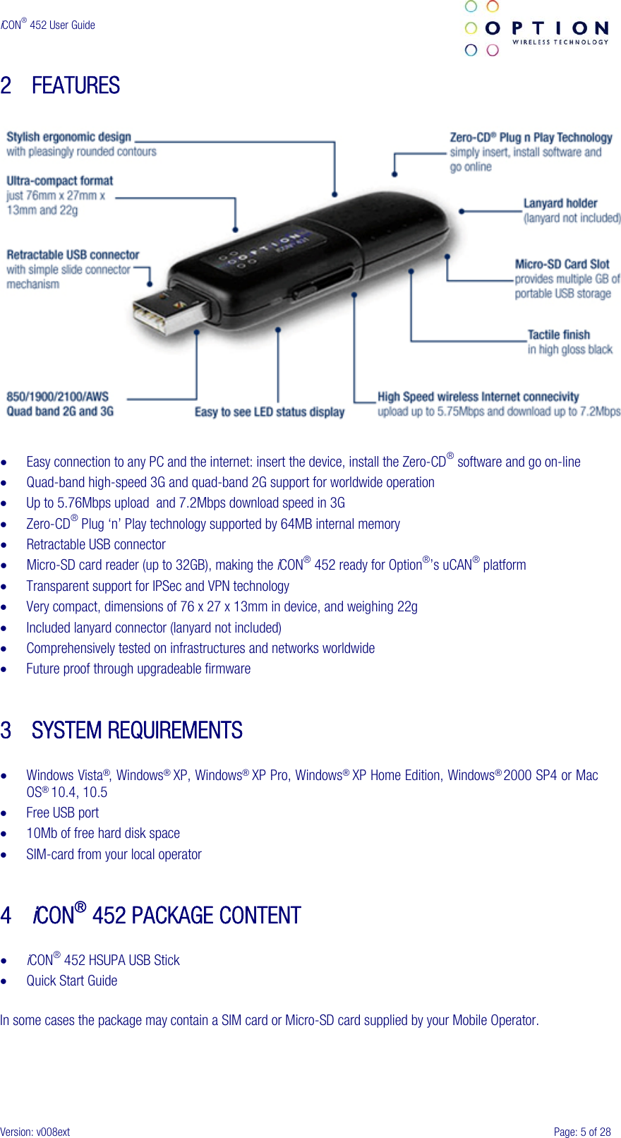  iCON® 452 User Guide     Version: v008ext  Page: 5 of 28 2 FEATURES    • Easy connection to any PC and the internet: insert the device, install the Zero-CD® software and go on-line • Quad-band high-speed 3G and quad-band 2G support for worldwide operation • Up to 5.76Mbps upload  and 7.2Mbps download speed in 3G • Zero-CD® Plug ‘n’ Play technology supported by 64MB internal memory • Retractable USB connector • Micro-SD card reader (up to 32GB), making the iCON® 452 ready for Option®’s uCAN® platform • Transparent support for IPSec and VPN technology • Very compact, dimensions of 76 x 27 x 13mm in device, and weighing 22g • Included lanyard connector (lanyard not included) • Comprehensively tested on infrastructures and networks worldwide • Future proof through upgradeable firmware   3 SYSTEM REQUIREMENTS  • Windows Vista®, Windows® XP, Windows® XP Pro, Windows® XP Home Edition, Windows® 2000 SP4 or Mac OS® 10.4, 10.5 • Free USB port • 10Mb of free hard disk space • SIM-card from your local operator   4 iCON® 452 PACKAGE CONTENT  • iCON® 452 HSUPA USB Stick • Quick Start Guide  In some cases the package may contain a SIM card or Micro-SD card supplied by your Mobile Operator. 