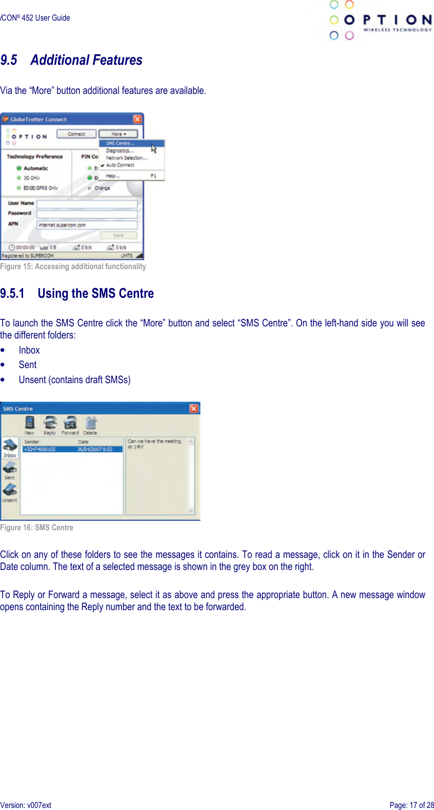  iCON® 452 User Guide     Version: v007ext  Page: 17 of 28 9.5 Additional Features  Via the “More” button additional features are available.   Figure 15: Accessing additional functionality  9.5.1 Using the SMS Centre  To launch the SMS Centre click the “More” button and select “SMS Centre”. On the left-hand side you will see the different folders: • Inbox • Sent • Unsent (contains draft SMSs)   Figure 16: SMS Centre  Click on any of these folders to see the messages it contains. To read a message, click on it in the Sender or Date column. The text of a selected message is shown in the grey box on the right.  To Reply or Forward a message, select it as above and press the appropriate button. A new message window opens containing the Reply number and the text to be forwarded. 