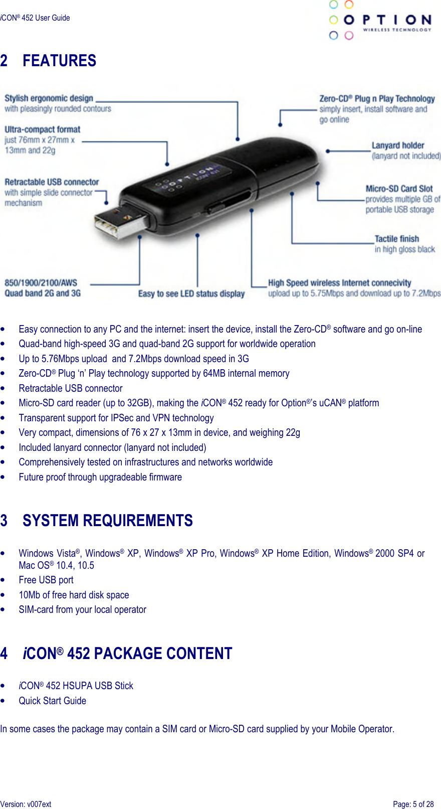 iCON® 452 User Guide     Version: v007ext  Page: 5 of 28 2 FEATURES    • Easy connection to any PC and the internet: insert the device, install the Zero-CD® software and go on-line • Quad-band high-speed 3G and quad-band 2G support for worldwide operation • Up to 5.76Mbps upload  and 7.2Mbps download speed in 3G • Zero-CD® Plug ‘n’ Play technology supported by 64MB internal memory • Retractable USB connector • Micro-SD card reader (up to 32GB), making the iCON® 452 ready for Option®’s uCAN® platform • Transparent support for IPSec and VPN technology • Very compact, dimensions of 76 x 27 x 13mm in device, and weighing 22g • Included lanyard connector (lanyard not included) • Comprehensively tested on infrastructures and networks worldwide • Future proof through upgradeable firmware   3 SYSTEM REQUIREMENTS  • Windows Vista®, Windows® XP, Windows® XP Pro, Windows® XP Home Edition, Windows®  2000 SP4 or Mac OS® 10.4, 10.5 • Free USB port • 10Mb of free hard disk space • SIM-card from your local operator   4 iCON® 452 PACKAGE CONTENT  • iCON® 452 HSUPA USB Stick • Quick Start Guide  In some cases the package may contain a SIM card or Micro-SD card supplied by your Mobile Operator. 