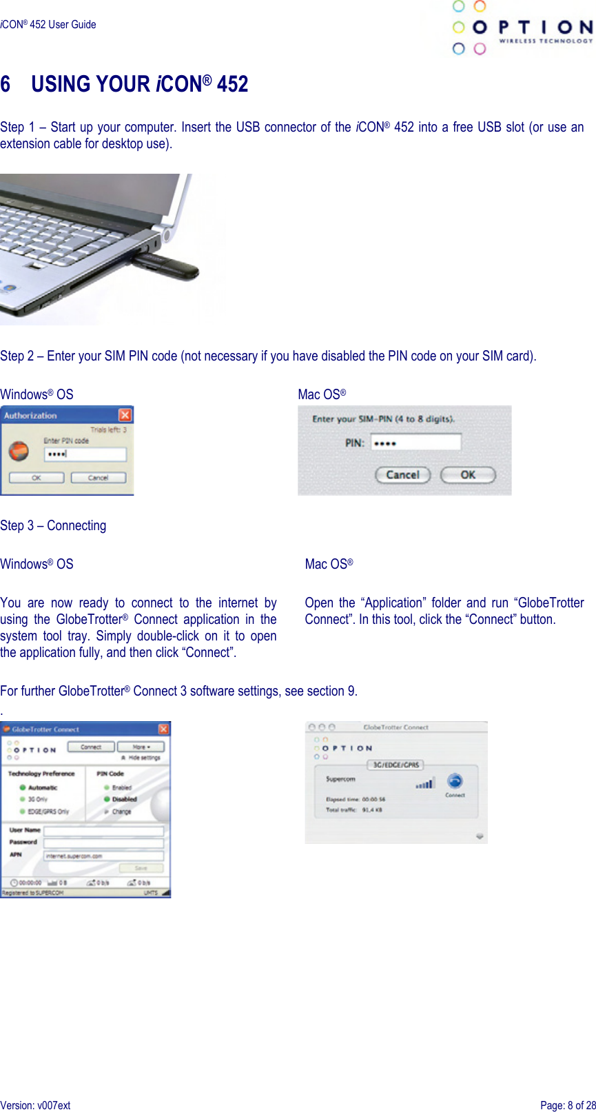  iCON® 452 User Guide     Version: v007ext  Page: 8 of 28 6 USING YOUR iCON® 452  Step 1 – Start up your computer. Insert the USB connector of the iCON® 452 into a free USB slot (or use an extension cable for desktop use).    Step 2 – Enter your SIM PIN code (not necessary if you have disabled the PIN code on your SIM card).  Windows® OS   Mac OS®     Step 3 – Connecting  Windows® OS  You  are  now  ready  to  connect  to  the  internet  by using  the  GlobeTrotter®  Connect  application  in  the system  tool  tray.  Simply  double-click  on  it  to  open the application fully, and then click “Connect”.  Mac OS®  Open  the  “Application”  folder  and  run  “GlobeTrotter Connect”. In this tool, click the “Connect” button. For further GlobeTrotter® Connect 3 software settings, see section 9. .    