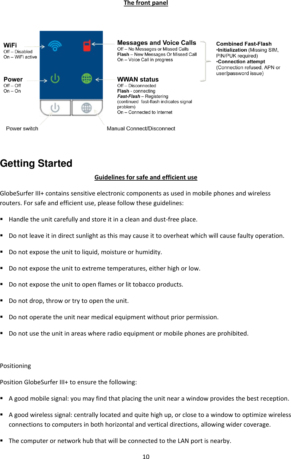 10 The front panel    Getting Started Guidelines for safe and efficient use GlobeSurfer III+ contains sensitive electronic components as used in mobile phones and wireless routers. For safe and efficient use, please follow these guidelines:  Handle the unit carefully and store it in a clean and dust-free place.  Do not leave it in direct sunlight as this may cause it to overheat which will cause faulty operation.  Do not expose the unit to liquid, moisture or humidity.  Do not expose the unit to extreme temperatures, either high or low.  Do not expose the unit to open flames or lit tobacco products.  Do not drop, throw or try to open the unit.  Do not operate the unit near medical equipment without prior permission.  Do not use the unit in areas where radio equipment or mobile phones are prohibited.  Positioning Position GlobeSurfer III+ to ensure the following:  A good mobile signal: you may find that placing the unit near a window provides the best reception.  A good wireless signal: centrally located and quite high up, or close to a window to optimize wireless connections to computers in both horizontal and vertical directions, allowing wider coverage.  The computer or network hub that will be connected to the LAN port is nearby. 