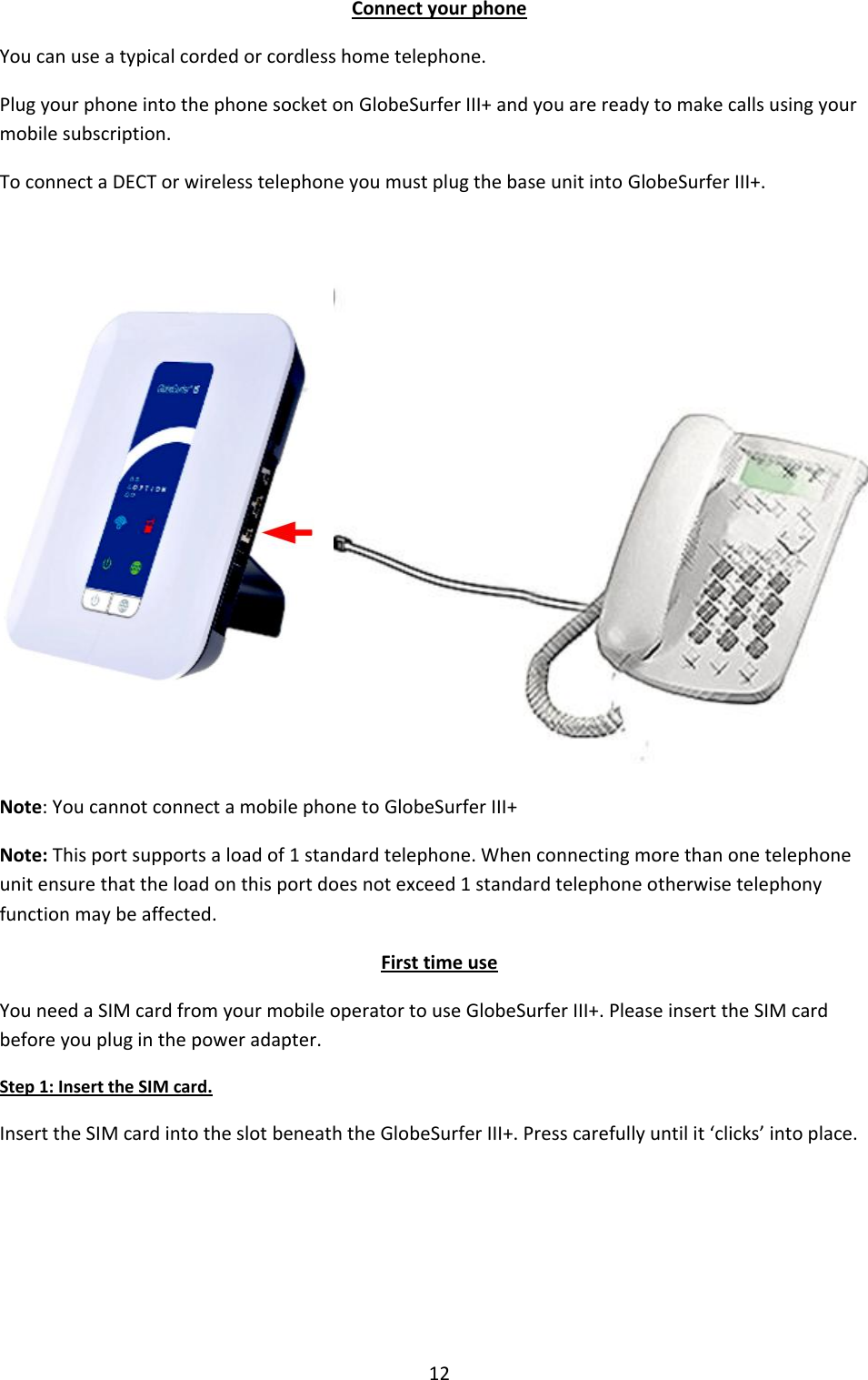 12 Connect your phone You can use a typical corded or cordless home telephone. Plug your phone into the phone socket on GlobeSurfer III+ and you are ready to make calls using your mobile subscription. To connect a DECT or wireless telephone you must plug the base unit into GlobeSurfer III+.  Note: You cannot connect a mobile phone to GlobeSurfer III+ Note: This port supports a load of 1 standard telephone. When connecting more than one telephone unit ensure that the load on this port does not exceed 1 standard telephone otherwise telephony function may be affected. First time use You need a SIM card from your mobile operator to use GlobeSurfer III+. Please insert the SIM card before you plug in the power adapter. Step 1: Insert the SIM card. Insert the SIM card into the slot beneath the GlobeSurfer III+. Press carefully until it ‘clicks’ into place.     