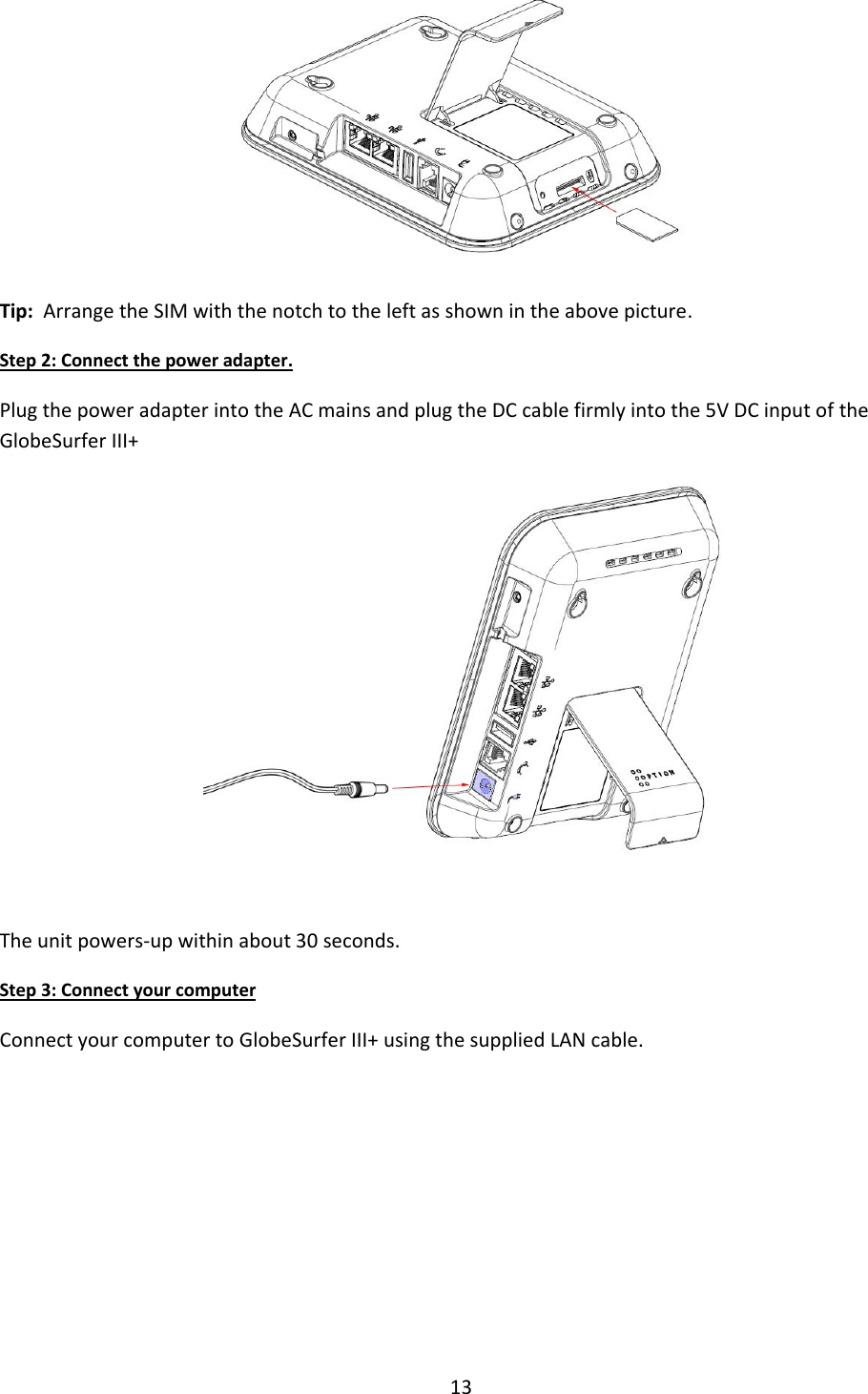 13   Tip:  Arrange the SIM with the notch to the left as shown in the above picture. Step 2: Connect the power adapter. Plug the power adapter into the AC mains and plug the DC cable firmly into the 5V DC input of the GlobeSurfer III+   The unit powers-up within about 30 seconds. Step 3: Connect your computer Connect your computer to GlobeSurfer III+ using the supplied LAN cable.       