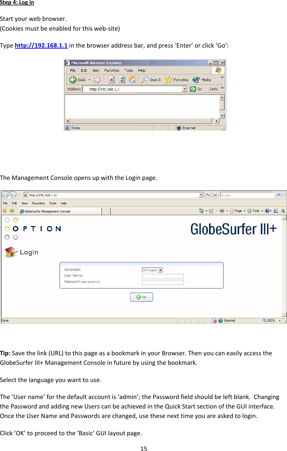 15 Step 4: Log in  Start your web browser. (Cookies must be enabled for this web-site) Type http://192.168.1.1 in the browser address bar, and press ‘Enter’ or click ‘Go’:    The Management Console opens up with the Login page.   Tip: Save the link (URL) to this page as a bookmark in your Browser. Then you can easily access the GlobeSurfer III+ Management Console in future by using the bookmark. Select the language you want to use. The ‘User name’ for the default account is ‘admin’; the Password field should be left blank.  Changing the Password and adding new Users can be achieved in the Quick Start section of the GUI interface.  Once the User Name and Passwords are changed, use these next time you are asked to login. Click ‘OK’ to proceed to the ‘Basic’ GUI layout page. + 